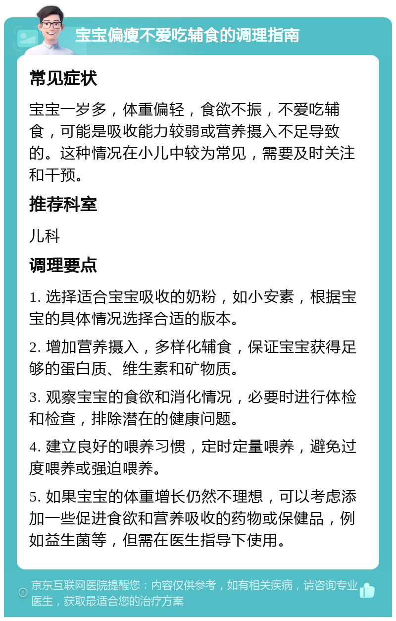 宝宝偏瘦不爱吃辅食的调理指南 常见症状 宝宝一岁多，体重偏轻，食欲不振，不爱吃辅食，可能是吸收能力较弱或营养摄入不足导致的。这种情况在小儿中较为常见，需要及时关注和干预。 推荐科室 儿科 调理要点 1. 选择适合宝宝吸收的奶粉，如小安素，根据宝宝的具体情况选择合适的版本。 2. 增加营养摄入，多样化辅食，保证宝宝获得足够的蛋白质、维生素和矿物质。 3. 观察宝宝的食欲和消化情况，必要时进行体检和检查，排除潜在的健康问题。 4. 建立良好的喂养习惯，定时定量喂养，避免过度喂养或强迫喂养。 5. 如果宝宝的体重增长仍然不理想，可以考虑添加一些促进食欲和营养吸收的药物或保健品，例如益生菌等，但需在医生指导下使用。