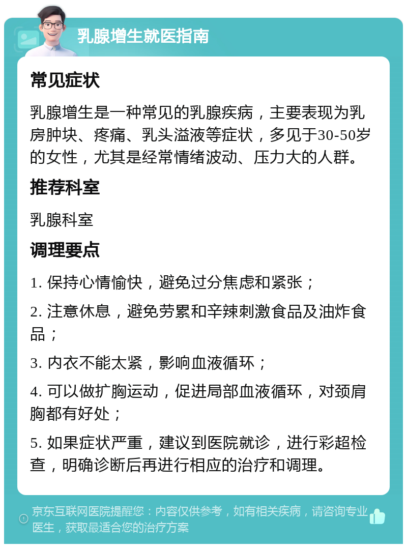 乳腺增生就医指南 常见症状 乳腺增生是一种常见的乳腺疾病，主要表现为乳房肿块、疼痛、乳头溢液等症状，多见于30-50岁的女性，尤其是经常情绪波动、压力大的人群。 推荐科室 乳腺科室 调理要点 1. 保持心情愉快，避免过分焦虑和紧张； 2. 注意休息，避免劳累和辛辣刺激食品及油炸食品； 3. 内衣不能太紧，影响血液循环； 4. 可以做扩胸运动，促进局部血液循环，对颈肩胸都有好处； 5. 如果症状严重，建议到医院就诊，进行彩超检查，明确诊断后再进行相应的治疗和调理。