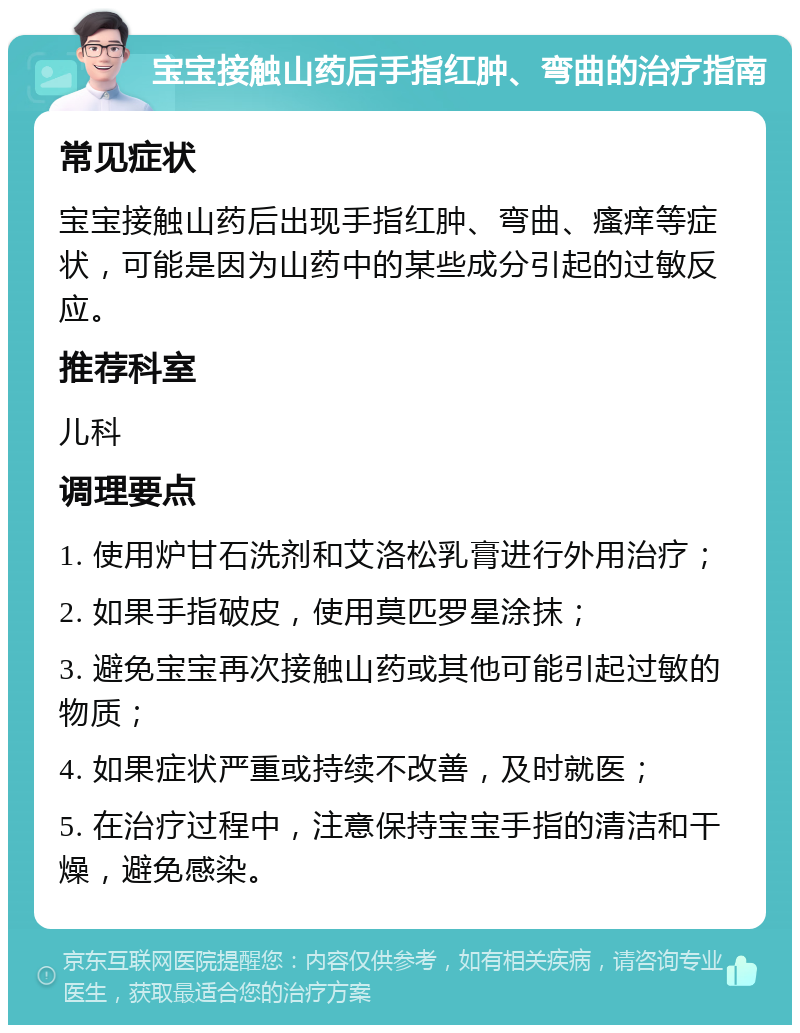 宝宝接触山药后手指红肿、弯曲的治疗指南 常见症状 宝宝接触山药后出现手指红肿、弯曲、瘙痒等症状，可能是因为山药中的某些成分引起的过敏反应。 推荐科室 儿科 调理要点 1. 使用炉甘石洗剂和艾洛松乳膏进行外用治疗； 2. 如果手指破皮，使用莫匹罗星涂抹； 3. 避免宝宝再次接触山药或其他可能引起过敏的物质； 4. 如果症状严重或持续不改善，及时就医； 5. 在治疗过程中，注意保持宝宝手指的清洁和干燥，避免感染。