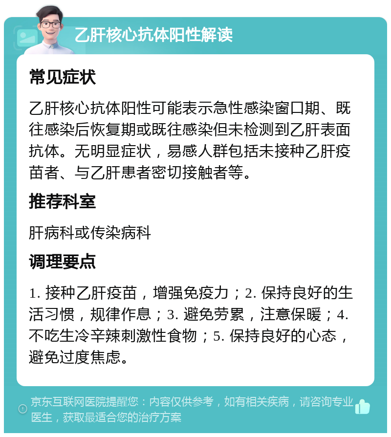 乙肝核心抗体阳性解读 常见症状 乙肝核心抗体阳性可能表示急性感染窗口期、既往感染后恢复期或既往感染但未检测到乙肝表面抗体。无明显症状，易感人群包括未接种乙肝疫苗者、与乙肝患者密切接触者等。 推荐科室 肝病科或传染病科 调理要点 1. 接种乙肝疫苗，增强免疫力；2. 保持良好的生活习惯，规律作息；3. 避免劳累，注意保暖；4. 不吃生冷辛辣刺激性食物；5. 保持良好的心态，避免过度焦虑。