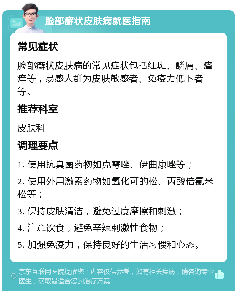 脸部癣状皮肤病就医指南 常见症状 脸部癣状皮肤病的常见症状包括红斑、鳞屑、瘙痒等，易感人群为皮肤敏感者、免疫力低下者等。 推荐科室 皮肤科 调理要点 1. 使用抗真菌药物如克霉唑、伊曲康唑等； 2. 使用外用激素药物如氢化可的松、丙酸倍氯米松等； 3. 保持皮肤清洁，避免过度摩擦和刺激； 4. 注意饮食，避免辛辣刺激性食物； 5. 加强免疫力，保持良好的生活习惯和心态。