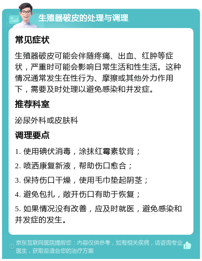 生殖器破皮的处理与调理 常见症状 生殖器破皮可能会伴随疼痛、出血、红肿等症状，严重时可能会影响日常生活和性生活。这种情况通常发生在性行为、摩擦或其他外力作用下，需要及时处理以避免感染和并发症。 推荐科室 泌尿外科或皮肤科 调理要点 1. 使用碘伏消毒，涂抹红霉素软膏； 2. 喷洒康复新液，帮助伤口愈合； 3. 保持伤口干燥，使用毛巾垫起阴茎； 4. 避免包扎，敞开伤口有助于恢复； 5. 如果情况没有改善，应及时就医，避免感染和并发症的发生。