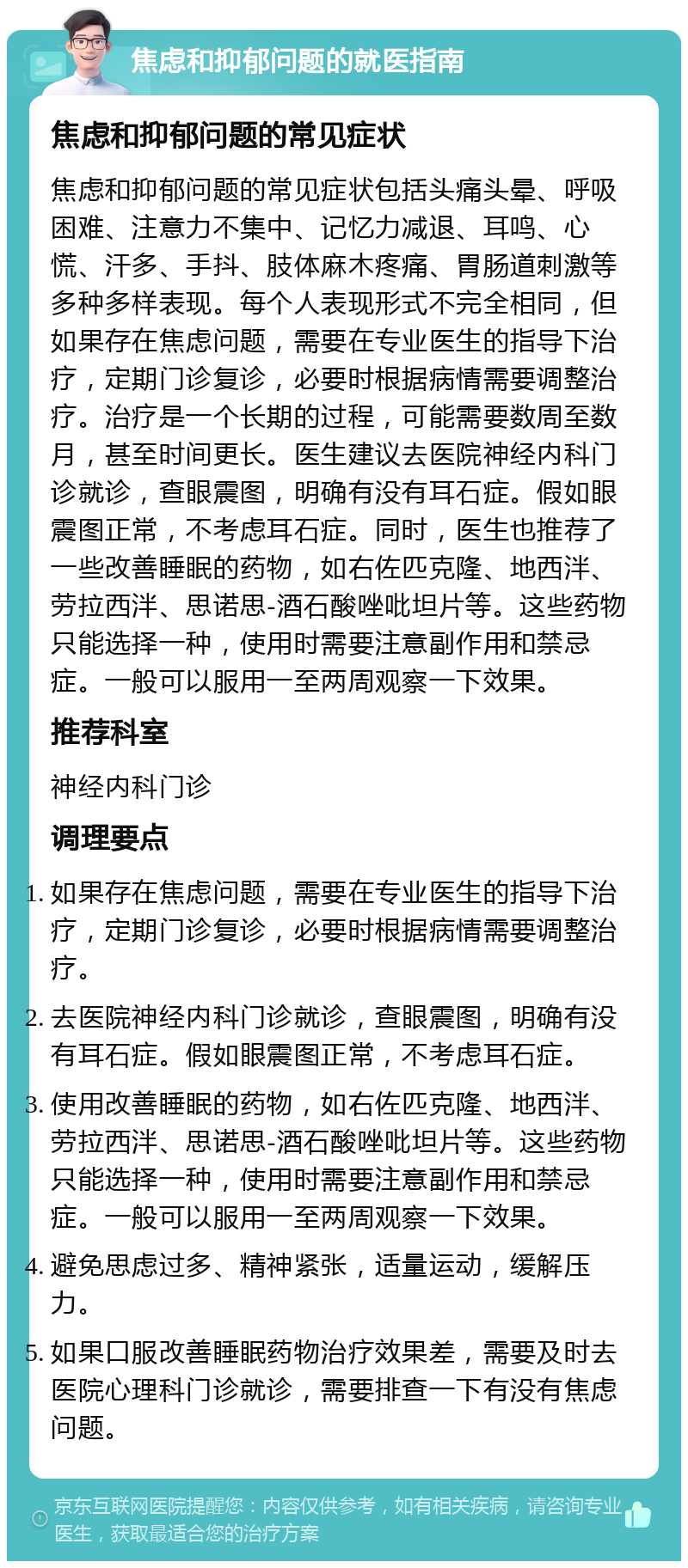 焦虑和抑郁问题的就医指南 焦虑和抑郁问题的常见症状 焦虑和抑郁问题的常见症状包括头痛头晕、呼吸困难、注意力不集中、记忆力减退、耳鸣、心慌、汗多、手抖、肢体麻木疼痛、胃肠道刺激等多种多样表现。每个人表现形式不完全相同，但如果存在焦虑问题，需要在专业医生的指导下治疗，定期门诊复诊，必要时根据病情需要调整治疗。治疗是一个长期的过程，可能需要数周至数月，甚至时间更长。医生建议去医院神经内科门诊就诊，查眼震图，明确有没有耳石症。假如眼震图正常，不考虑耳石症。同时，医生也推荐了一些改善睡眠的药物，如右佐匹克隆、地西泮、劳拉西泮、思诺思-酒石酸唑吡坦片等。这些药物只能选择一种，使用时需要注意副作用和禁忌症。一般可以服用一至两周观察一下效果。 推荐科室 神经内科门诊 调理要点 如果存在焦虑问题，需要在专业医生的指导下治疗，定期门诊复诊，必要时根据病情需要调整治疗。 去医院神经内科门诊就诊，查眼震图，明确有没有耳石症。假如眼震图正常，不考虑耳石症。 使用改善睡眠的药物，如右佐匹克隆、地西泮、劳拉西泮、思诺思-酒石酸唑吡坦片等。这些药物只能选择一种，使用时需要注意副作用和禁忌症。一般可以服用一至两周观察一下效果。 避免思虑过多、精神紧张，适量运动，缓解压力。 如果口服改善睡眠药物治疗效果差，需要及时去医院心理科门诊就诊，需要排查一下有没有焦虑问题。