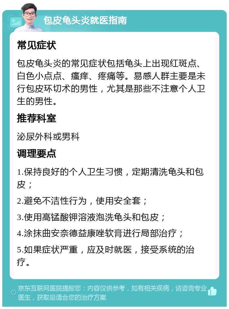 包皮龟头炎就医指南 常见症状 包皮龟头炎的常见症状包括龟头上出现红斑点、白色小点点、瘙痒、疼痛等。易感人群主要是未行包皮环切术的男性，尤其是那些不注意个人卫生的男性。 推荐科室 泌尿外科或男科 调理要点 1.保持良好的个人卫生习惯，定期清洗龟头和包皮； 2.避免不洁性行为，使用安全套； 3.使用高锰酸钾溶液泡洗龟头和包皮； 4.涂抹曲安奈德益康唑软膏进行局部治疗； 5.如果症状严重，应及时就医，接受系统的治疗。