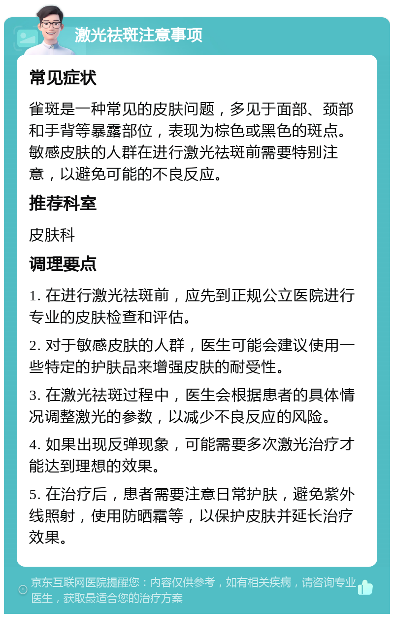 激光祛斑注意事项 常见症状 雀斑是一种常见的皮肤问题，多见于面部、颈部和手背等暴露部位，表现为棕色或黑色的斑点。敏感皮肤的人群在进行激光祛斑前需要特别注意，以避免可能的不良反应。 推荐科室 皮肤科 调理要点 1. 在进行激光祛斑前，应先到正规公立医院进行专业的皮肤检查和评估。 2. 对于敏感皮肤的人群，医生可能会建议使用一些特定的护肤品来增强皮肤的耐受性。 3. 在激光祛斑过程中，医生会根据患者的具体情况调整激光的参数，以减少不良反应的风险。 4. 如果出现反弹现象，可能需要多次激光治疗才能达到理想的效果。 5. 在治疗后，患者需要注意日常护肤，避免紫外线照射，使用防晒霜等，以保护皮肤并延长治疗效果。