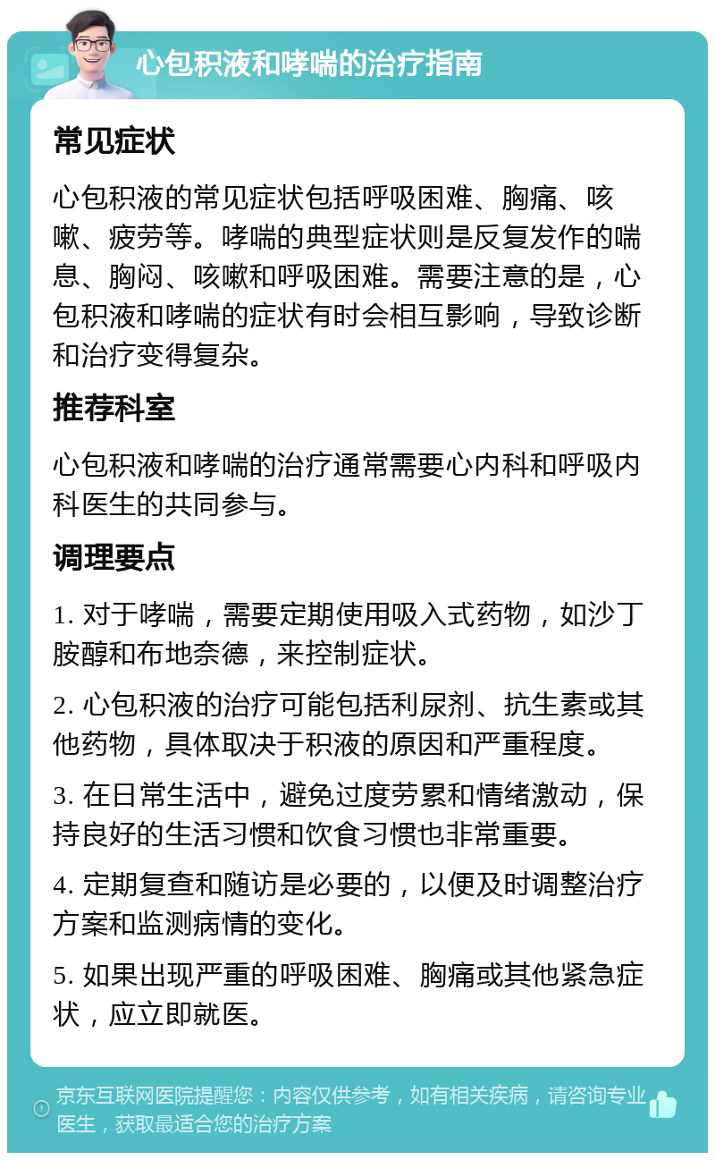 心包积液和哮喘的治疗指南 常见症状 心包积液的常见症状包括呼吸困难、胸痛、咳嗽、疲劳等。哮喘的典型症状则是反复发作的喘息、胸闷、咳嗽和呼吸困难。需要注意的是，心包积液和哮喘的症状有时会相互影响，导致诊断和治疗变得复杂。 推荐科室 心包积液和哮喘的治疗通常需要心内科和呼吸内科医生的共同参与。 调理要点 1. 对于哮喘，需要定期使用吸入式药物，如沙丁胺醇和布地奈德，来控制症状。 2. 心包积液的治疗可能包括利尿剂、抗生素或其他药物，具体取决于积液的原因和严重程度。 3. 在日常生活中，避免过度劳累和情绪激动，保持良好的生活习惯和饮食习惯也非常重要。 4. 定期复查和随访是必要的，以便及时调整治疗方案和监测病情的变化。 5. 如果出现严重的呼吸困难、胸痛或其他紧急症状，应立即就医。