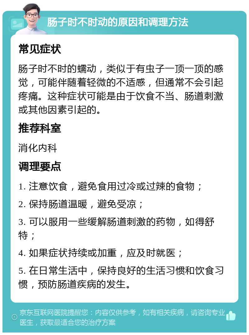 肠子时不时动的原因和调理方法 常见症状 肠子时不时的蠕动，类似于有虫子一顶一顶的感觉，可能伴随着轻微的不适感，但通常不会引起疼痛。这种症状可能是由于饮食不当、肠道刺激或其他因素引起的。 推荐科室 消化内科 调理要点 1. 注意饮食，避免食用过冷或过辣的食物； 2. 保持肠道温暖，避免受凉； 3. 可以服用一些缓解肠道刺激的药物，如得舒特； 4. 如果症状持续或加重，应及时就医； 5. 在日常生活中，保持良好的生活习惯和饮食习惯，预防肠道疾病的发生。