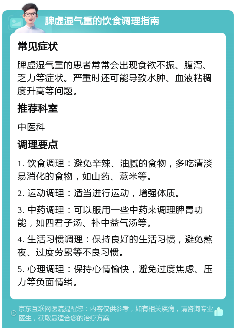 脾虚湿气重的饮食调理指南 常见症状 脾虚湿气重的患者常常会出现食欲不振、腹泻、乏力等症状。严重时还可能导致水肿、血液粘稠度升高等问题。 推荐科室 中医科 调理要点 1. 饮食调理：避免辛辣、油腻的食物，多吃清淡易消化的食物，如山药、薏米等。 2. 运动调理：适当进行运动，增强体质。 3. 中药调理：可以服用一些中药来调理脾胃功能，如四君子汤、补中益气汤等。 4. 生活习惯调理：保持良好的生活习惯，避免熬夜、过度劳累等不良习惯。 5. 心理调理：保持心情愉快，避免过度焦虑、压力等负面情绪。