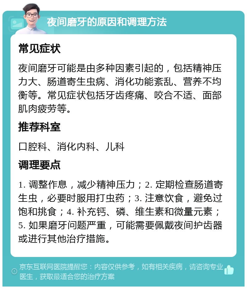 夜间磨牙的原因和调理方法 常见症状 夜间磨牙可能是由多种因素引起的，包括精神压力大、肠道寄生虫病、消化功能紊乱、营养不均衡等。常见症状包括牙齿疼痛、咬合不适、面部肌肉疲劳等。 推荐科室 口腔科、消化内科、儿科 调理要点 1. 调整作息，减少精神压力；2. 定期检查肠道寄生虫，必要时服用打虫药；3. 注意饮食，避免过饱和挑食；4. 补充钙、磷、维生素和微量元素；5. 如果磨牙问题严重，可能需要佩戴夜间护齿器或进行其他治疗措施。