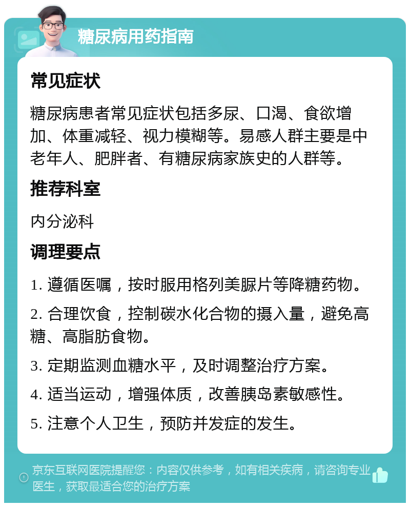 糖尿病用药指南 常见症状 糖尿病患者常见症状包括多尿、口渴、食欲增加、体重减轻、视力模糊等。易感人群主要是中老年人、肥胖者、有糖尿病家族史的人群等。 推荐科室 内分泌科 调理要点 1. 遵循医嘱，按时服用格列美脲片等降糖药物。 2. 合理饮食，控制碳水化合物的摄入量，避免高糖、高脂肪食物。 3. 定期监测血糖水平，及时调整治疗方案。 4. 适当运动，增强体质，改善胰岛素敏感性。 5. 注意个人卫生，预防并发症的发生。