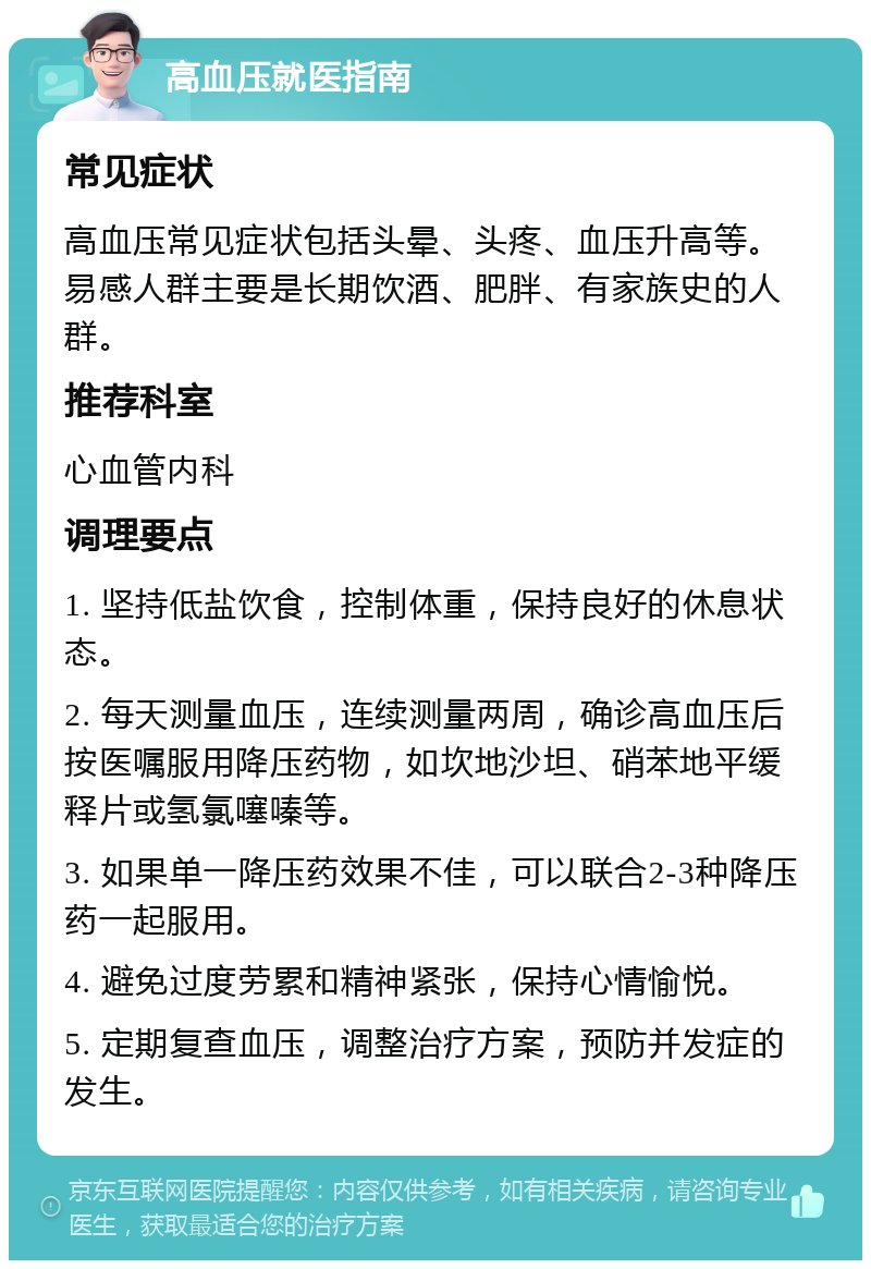 高血压就医指南 常见症状 高血压常见症状包括头晕、头疼、血压升高等。易感人群主要是长期饮酒、肥胖、有家族史的人群。 推荐科室 心血管内科 调理要点 1. 坚持低盐饮食，控制体重，保持良好的休息状态。 2. 每天测量血压，连续测量两周，确诊高血压后按医嘱服用降压药物，如坎地沙坦、硝苯地平缓释片或氢氯噻嗪等。 3. 如果单一降压药效果不佳，可以联合2-3种降压药一起服用。 4. 避免过度劳累和精神紧张，保持心情愉悦。 5. 定期复查血压，调整治疗方案，预防并发症的发生。