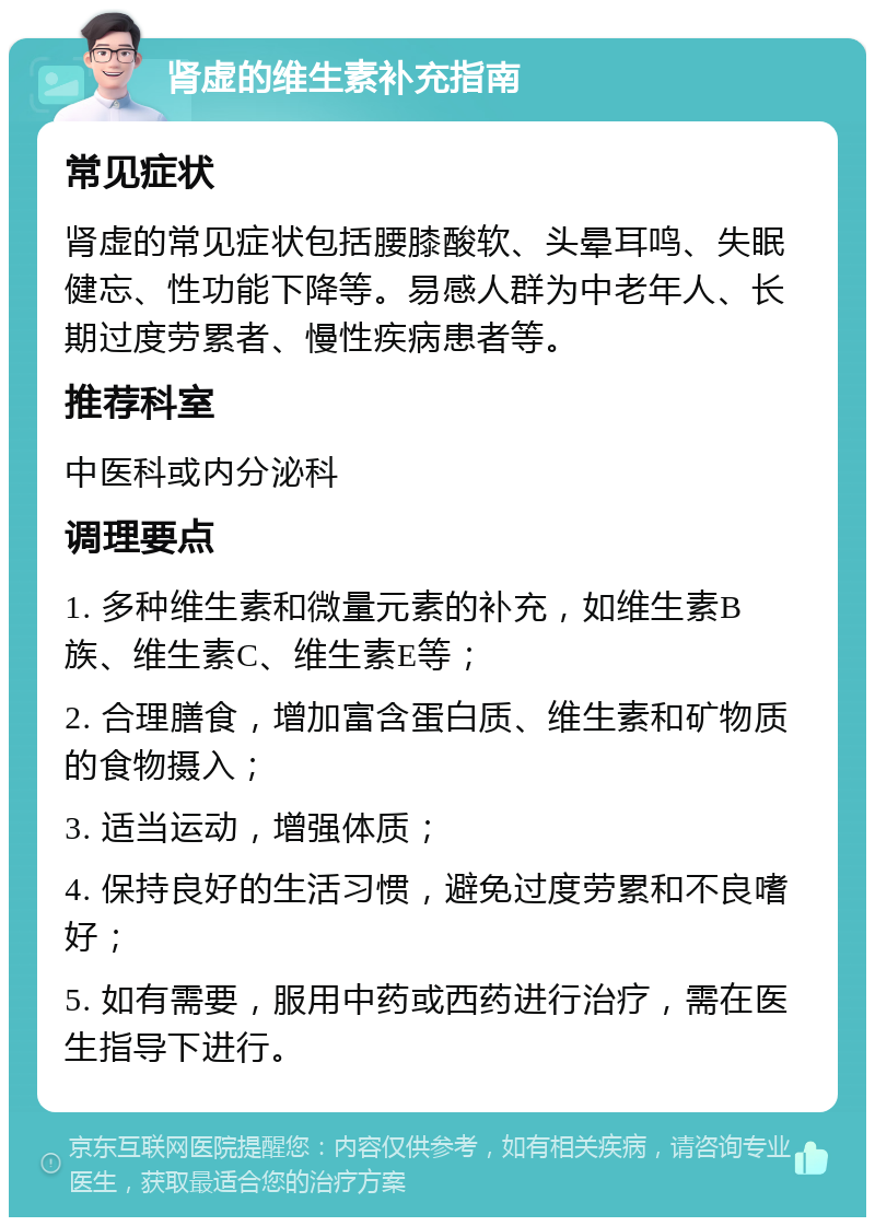 肾虚的维生素补充指南 常见症状 肾虚的常见症状包括腰膝酸软、头晕耳鸣、失眠健忘、性功能下降等。易感人群为中老年人、长期过度劳累者、慢性疾病患者等。 推荐科室 中医科或内分泌科 调理要点 1. 多种维生素和微量元素的补充，如维生素B族、维生素C、维生素E等； 2. 合理膳食，增加富含蛋白质、维生素和矿物质的食物摄入； 3. 适当运动，增强体质； 4. 保持良好的生活习惯，避免过度劳累和不良嗜好； 5. 如有需要，服用中药或西药进行治疗，需在医生指导下进行。