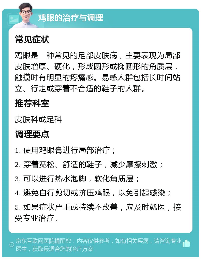 鸡眼的治疗与调理 常见症状 鸡眼是一种常见的足部皮肤病，主要表现为局部皮肤增厚、硬化，形成圆形或椭圆形的角质层，触摸时有明显的疼痛感。易感人群包括长时间站立、行走或穿着不合适的鞋子的人群。 推荐科室 皮肤科或足科 调理要点 1. 使用鸡眼膏进行局部治疗； 2. 穿着宽松、舒适的鞋子，减少摩擦刺激； 3. 可以进行热水泡脚，软化角质层； 4. 避免自行剪切或挤压鸡眼，以免引起感染； 5. 如果症状严重或持续不改善，应及时就医，接受专业治疗。