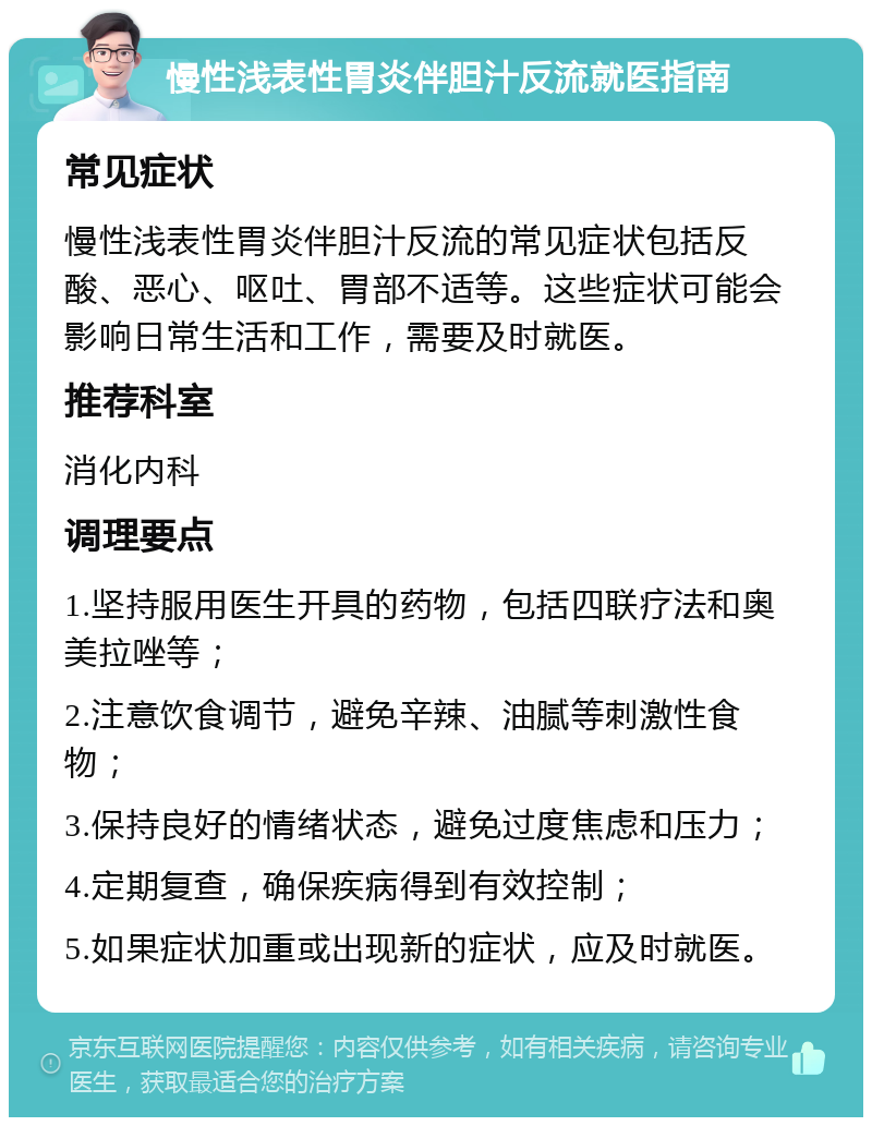 慢性浅表性胃炎伴胆汁反流就医指南 常见症状 慢性浅表性胃炎伴胆汁反流的常见症状包括反酸、恶心、呕吐、胃部不适等。这些症状可能会影响日常生活和工作，需要及时就医。 推荐科室 消化内科 调理要点 1.坚持服用医生开具的药物，包括四联疗法和奥美拉唑等； 2.注意饮食调节，避免辛辣、油腻等刺激性食物； 3.保持良好的情绪状态，避免过度焦虑和压力； 4.定期复查，确保疾病得到有效控制； 5.如果症状加重或出现新的症状，应及时就医。