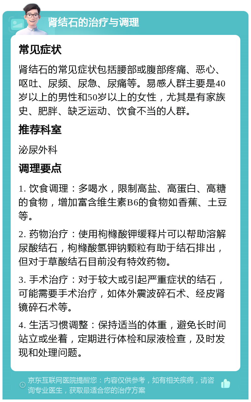 肾结石的治疗与调理 常见症状 肾结石的常见症状包括腰部或腹部疼痛、恶心、呕吐、尿频、尿急、尿痛等。易感人群主要是40岁以上的男性和50岁以上的女性，尤其是有家族史、肥胖、缺乏运动、饮食不当的人群。 推荐科室 泌尿外科 调理要点 1. 饮食调理：多喝水，限制高盐、高蛋白、高糖的食物，增加富含维生素B6的食物如香蕉、土豆等。 2. 药物治疗：使用枸橼酸钾缓释片可以帮助溶解尿酸结石，枸橼酸氢钾钠颗粒有助于结石排出，但对于草酸结石目前没有特效药物。 3. 手术治疗：对于较大或引起严重症状的结石，可能需要手术治疗，如体外震波碎石术、经皮肾镜碎石术等。 4. 生活习惯调整：保持适当的体重，避免长时间站立或坐着，定期进行体检和尿液检查，及时发现和处理问题。