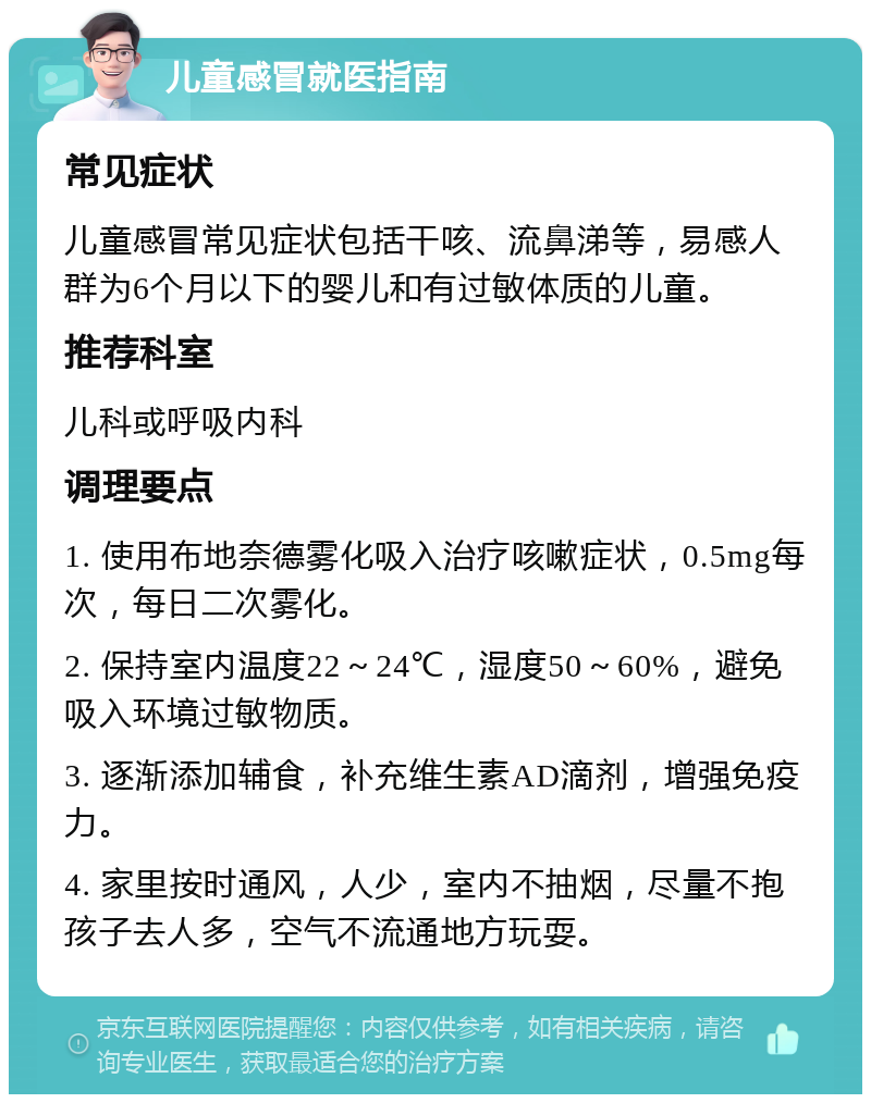 儿童感冒就医指南 常见症状 儿童感冒常见症状包括干咳、流鼻涕等，易感人群为6个月以下的婴儿和有过敏体质的儿童。 推荐科室 儿科或呼吸内科 调理要点 1. 使用布地奈德雾化吸入治疗咳嗽症状，0.5mg每次，每日二次雾化。 2. 保持室内温度22～24℃，湿度50～60%，避免吸入环境过敏物质。 3. 逐渐添加辅食，补充维生素AD滴剂，增强免疫力。 4. 家里按时通风，人少，室内不抽烟，尽量不抱孩子去人多，空气不流通地方玩耍。