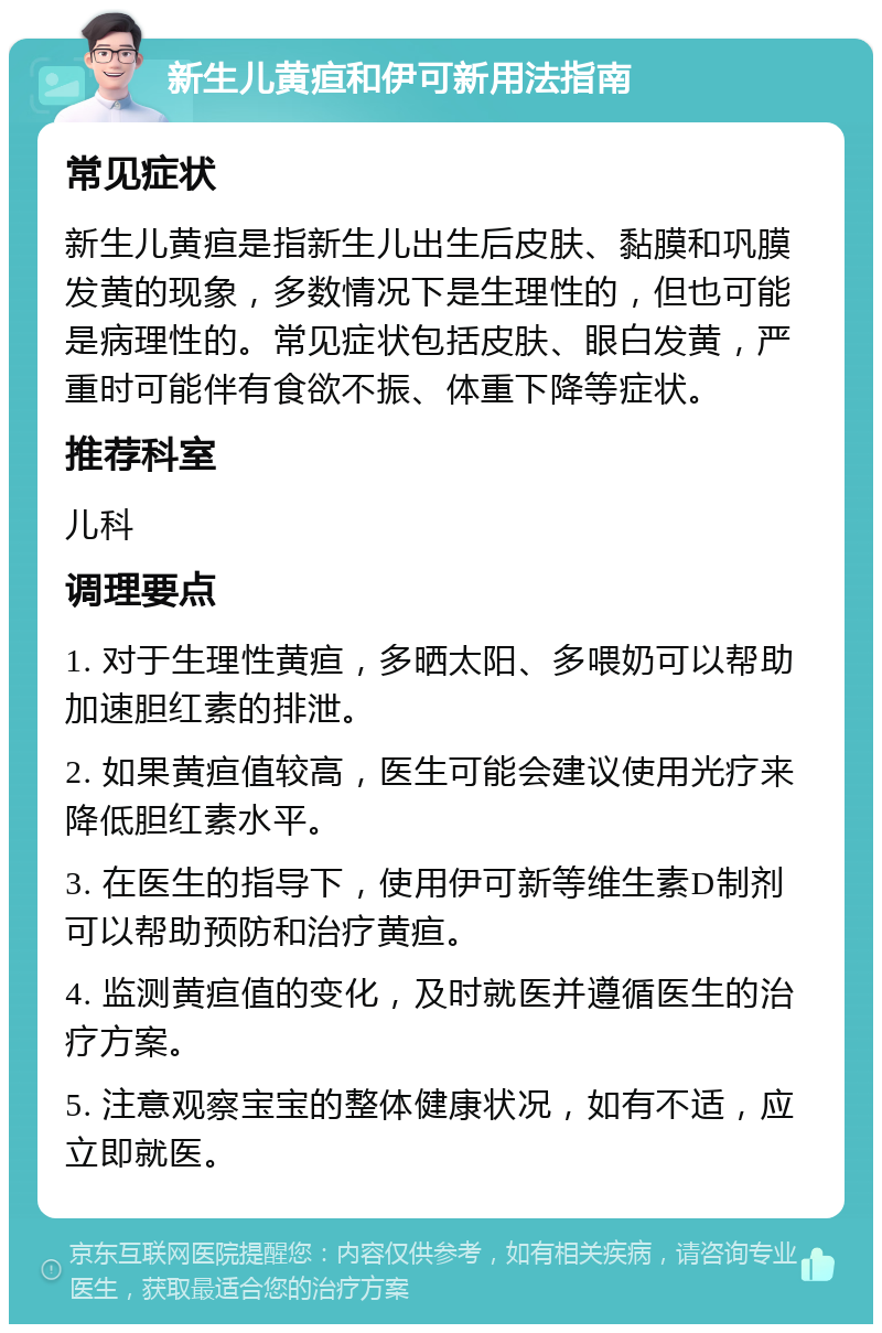 新生儿黄疸和伊可新用法指南 常见症状 新生儿黄疸是指新生儿出生后皮肤、黏膜和巩膜发黄的现象，多数情况下是生理性的，但也可能是病理性的。常见症状包括皮肤、眼白发黄，严重时可能伴有食欲不振、体重下降等症状。 推荐科室 儿科 调理要点 1. 对于生理性黄疸，多晒太阳、多喂奶可以帮助加速胆红素的排泄。 2. 如果黄疸值较高，医生可能会建议使用光疗来降低胆红素水平。 3. 在医生的指导下，使用伊可新等维生素D制剂可以帮助预防和治疗黄疸。 4. 监测黄疸值的变化，及时就医并遵循医生的治疗方案。 5. 注意观察宝宝的整体健康状况，如有不适，应立即就医。