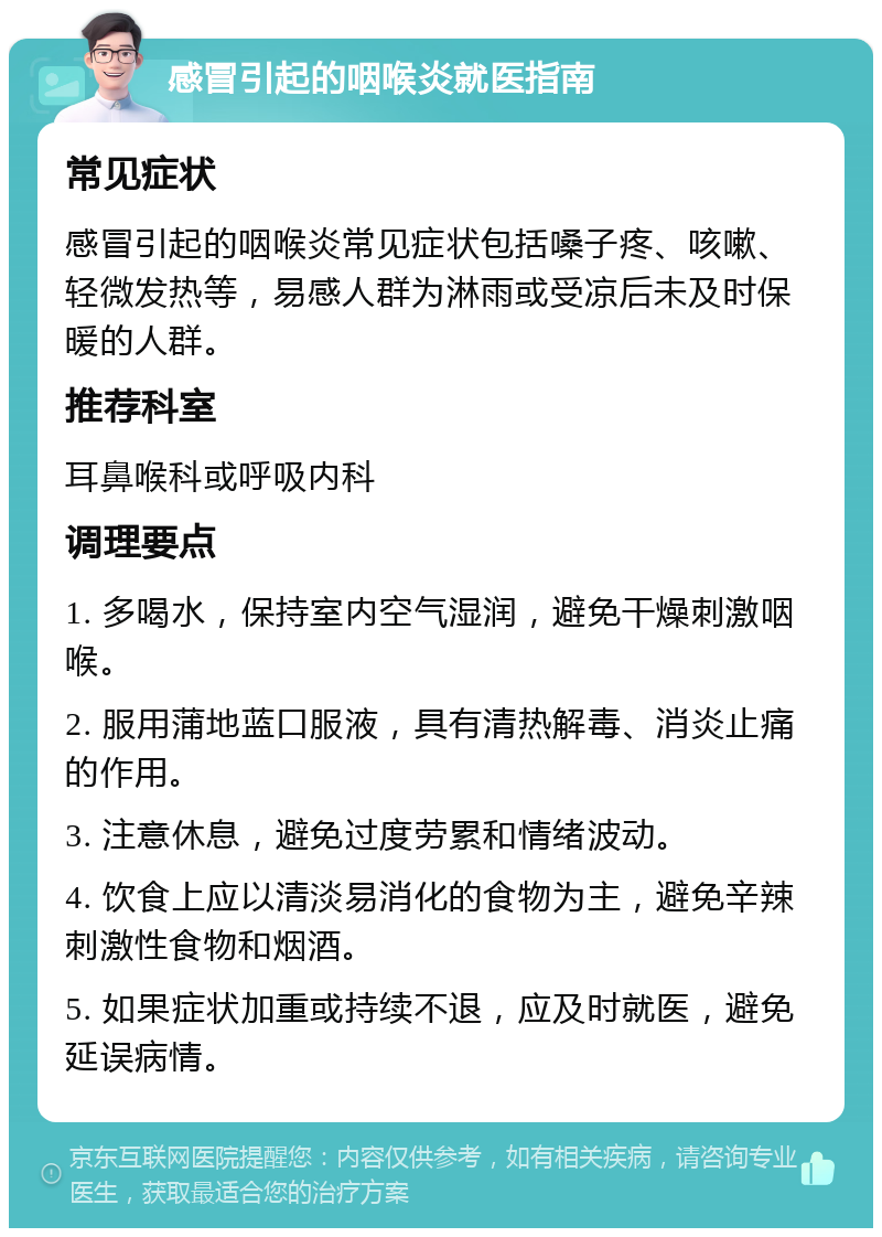 感冒引起的咽喉炎就医指南 常见症状 感冒引起的咽喉炎常见症状包括嗓子疼、咳嗽、轻微发热等，易感人群为淋雨或受凉后未及时保暖的人群。 推荐科室 耳鼻喉科或呼吸内科 调理要点 1. 多喝水，保持室内空气湿润，避免干燥刺激咽喉。 2. 服用蒲地蓝口服液，具有清热解毒、消炎止痛的作用。 3. 注意休息，避免过度劳累和情绪波动。 4. 饮食上应以清淡易消化的食物为主，避免辛辣刺激性食物和烟酒。 5. 如果症状加重或持续不退，应及时就医，避免延误病情。