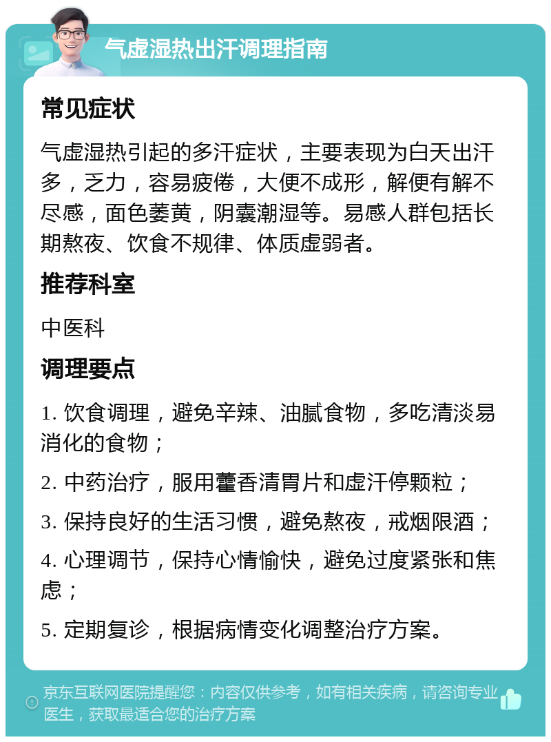 气虚湿热出汗调理指南 常见症状 气虚湿热引起的多汗症状，主要表现为白天出汗多，乏力，容易疲倦，大便不成形，解便有解不尽感，面色萎黄，阴囊潮湿等。易感人群包括长期熬夜、饮食不规律、体质虚弱者。 推荐科室 中医科 调理要点 1. 饮食调理，避免辛辣、油腻食物，多吃清淡易消化的食物； 2. 中药治疗，服用藿香清胃片和虚汗停颗粒； 3. 保持良好的生活习惯，避免熬夜，戒烟限酒； 4. 心理调节，保持心情愉快，避免过度紧张和焦虑； 5. 定期复诊，根据病情变化调整治疗方案。