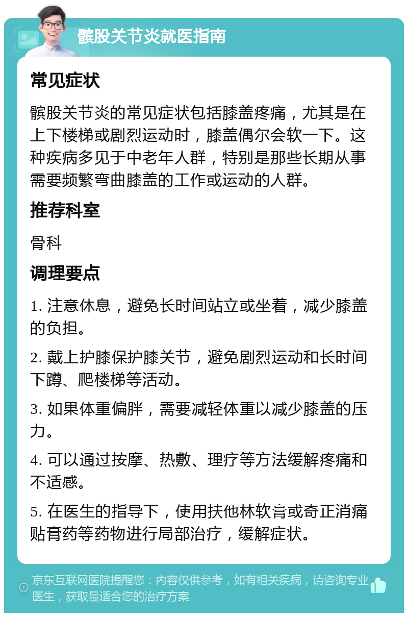 髌股关节炎就医指南 常见症状 髌股关节炎的常见症状包括膝盖疼痛，尤其是在上下楼梯或剧烈运动时，膝盖偶尔会软一下。这种疾病多见于中老年人群，特别是那些长期从事需要频繁弯曲膝盖的工作或运动的人群。 推荐科室 骨科 调理要点 1. 注意休息，避免长时间站立或坐着，减少膝盖的负担。 2. 戴上护膝保护膝关节，避免剧烈运动和长时间下蹲、爬楼梯等活动。 3. 如果体重偏胖，需要减轻体重以减少膝盖的压力。 4. 可以通过按摩、热敷、理疗等方法缓解疼痛和不适感。 5. 在医生的指导下，使用扶他林软膏或奇正消痛贴膏药等药物进行局部治疗，缓解症状。