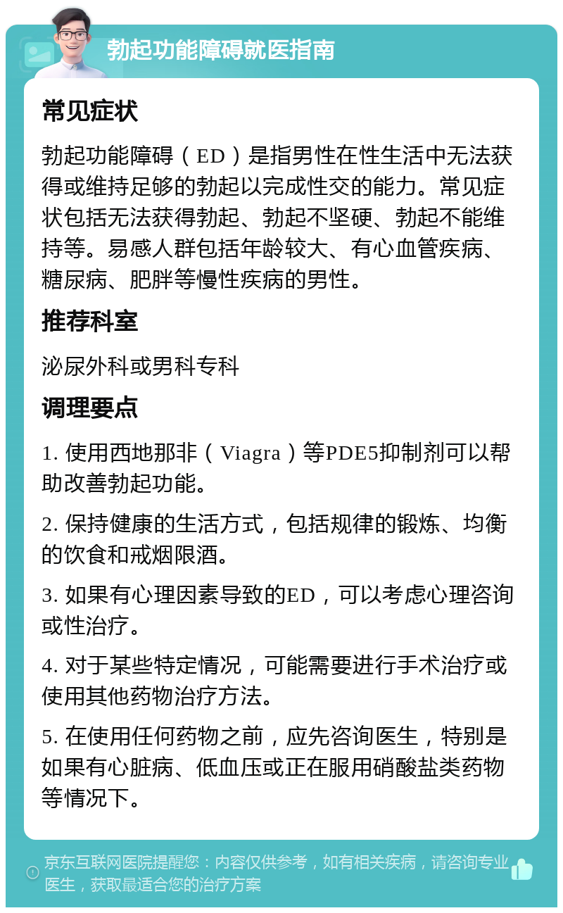 勃起功能障碍就医指南 常见症状 勃起功能障碍（ED）是指男性在性生活中无法获得或维持足够的勃起以完成性交的能力。常见症状包括无法获得勃起、勃起不坚硬、勃起不能维持等。易感人群包括年龄较大、有心血管疾病、糖尿病、肥胖等慢性疾病的男性。 推荐科室 泌尿外科或男科专科 调理要点 1. 使用西地那非（Viagra）等PDE5抑制剂可以帮助改善勃起功能。 2. 保持健康的生活方式，包括规律的锻炼、均衡的饮食和戒烟限酒。 3. 如果有心理因素导致的ED，可以考虑心理咨询或性治疗。 4. 对于某些特定情况，可能需要进行手术治疗或使用其他药物治疗方法。 5. 在使用任何药物之前，应先咨询医生，特别是如果有心脏病、低血压或正在服用硝酸盐类药物等情况下。