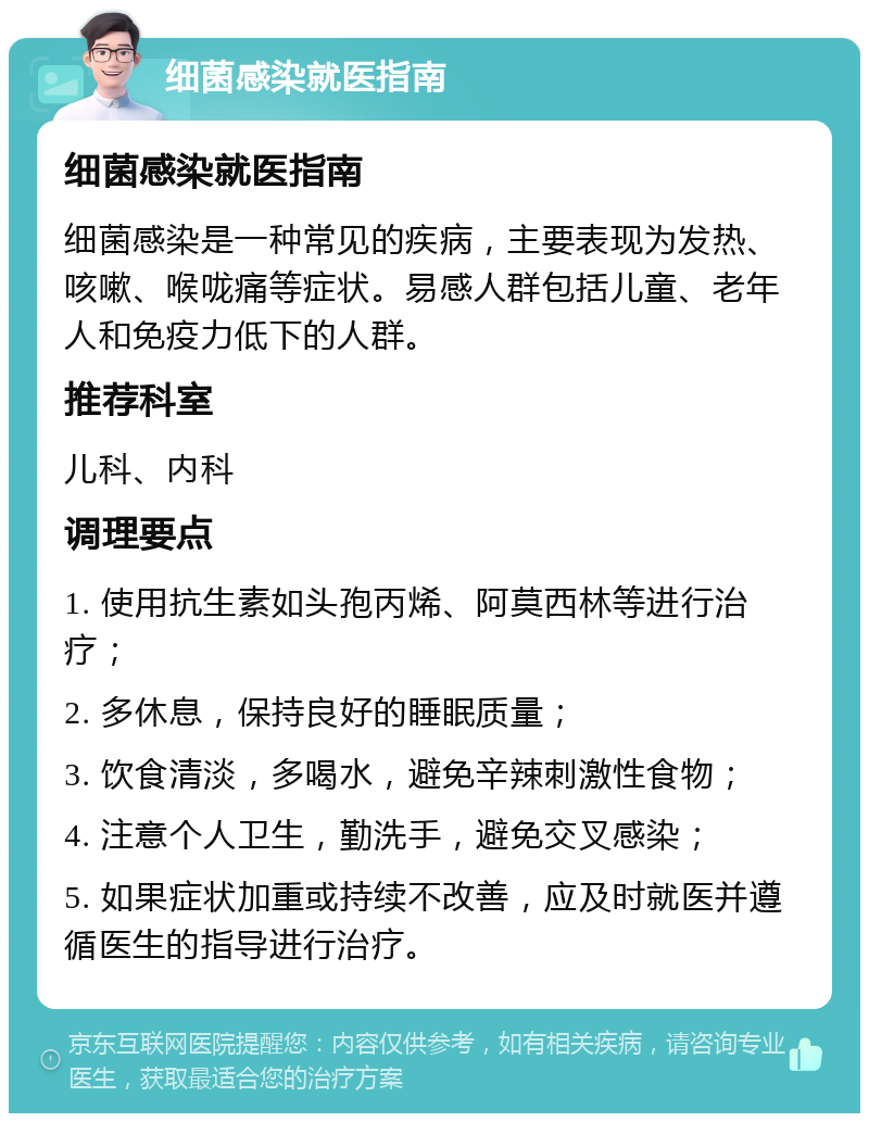 细菌感染就医指南 细菌感染就医指南 细菌感染是一种常见的疾病，主要表现为发热、咳嗽、喉咙痛等症状。易感人群包括儿童、老年人和免疫力低下的人群。 推荐科室 儿科、内科 调理要点 1. 使用抗生素如头孢丙烯、阿莫西林等进行治疗； 2. 多休息，保持良好的睡眠质量； 3. 饮食清淡，多喝水，避免辛辣刺激性食物； 4. 注意个人卫生，勤洗手，避免交叉感染； 5. 如果症状加重或持续不改善，应及时就医并遵循医生的指导进行治疗。