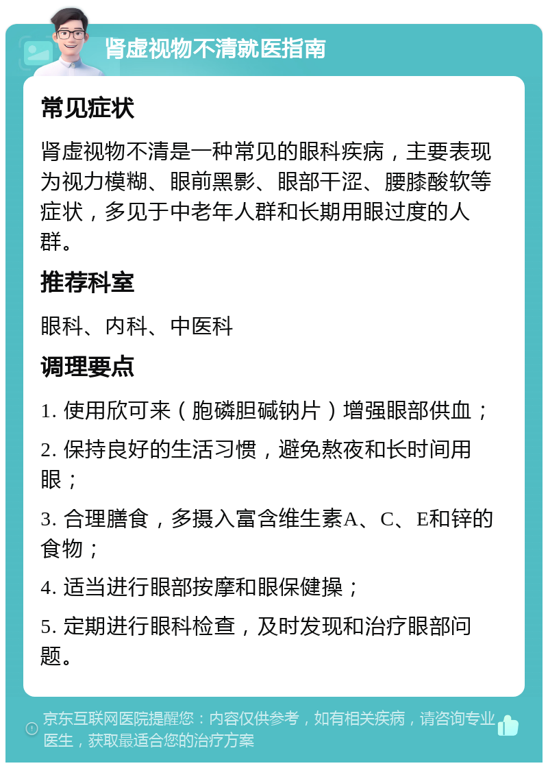 肾虚视物不清就医指南 常见症状 肾虚视物不清是一种常见的眼科疾病，主要表现为视力模糊、眼前黑影、眼部干涩、腰膝酸软等症状，多见于中老年人群和长期用眼过度的人群。 推荐科室 眼科、内科、中医科 调理要点 1. 使用欣可来（胞磷胆碱钠片）增强眼部供血； 2. 保持良好的生活习惯，避免熬夜和长时间用眼； 3. 合理膳食，多摄入富含维生素A、C、E和锌的食物； 4. 适当进行眼部按摩和眼保健操； 5. 定期进行眼科检查，及时发现和治疗眼部问题。