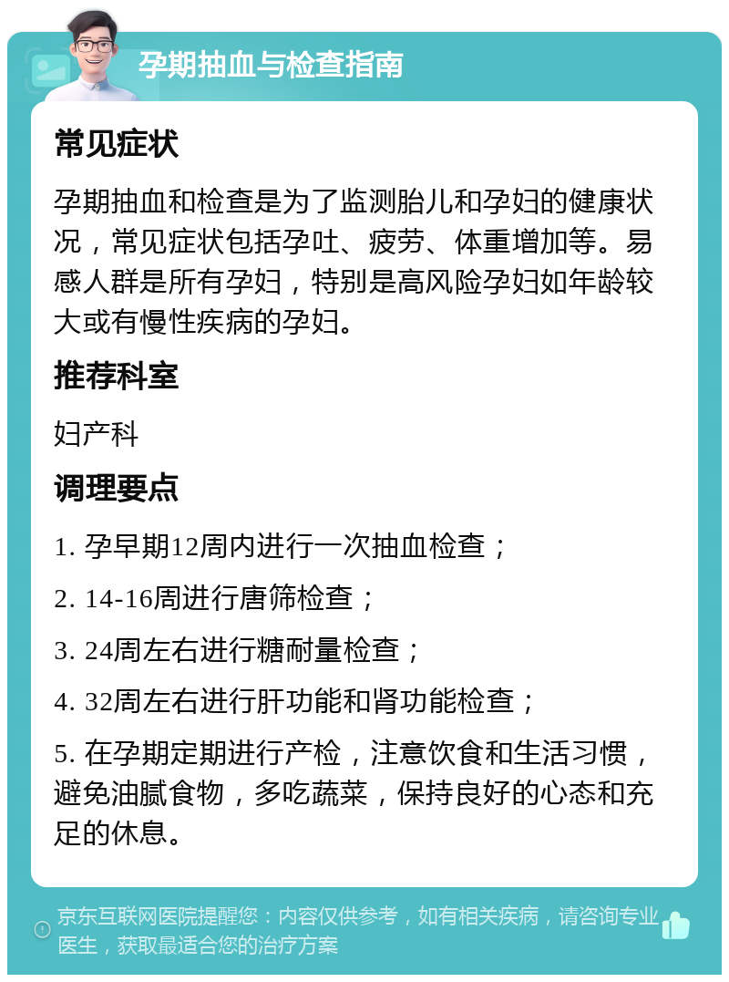 孕期抽血与检查指南 常见症状 孕期抽血和检查是为了监测胎儿和孕妇的健康状况，常见症状包括孕吐、疲劳、体重增加等。易感人群是所有孕妇，特别是高风险孕妇如年龄较大或有慢性疾病的孕妇。 推荐科室 妇产科 调理要点 1. 孕早期12周内进行一次抽血检查； 2. 14-16周进行唐筛检查； 3. 24周左右进行糖耐量检查； 4. 32周左右进行肝功能和肾功能检查； 5. 在孕期定期进行产检，注意饮食和生活习惯，避免油腻食物，多吃蔬菜，保持良好的心态和充足的休息。