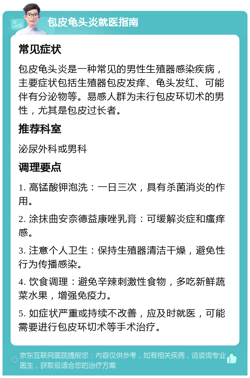 包皮龟头炎就医指南 常见症状 包皮龟头炎是一种常见的男性生殖器感染疾病，主要症状包括生殖器包皮发痒、龟头发红、可能伴有分泌物等。易感人群为未行包皮环切术的男性，尤其是包皮过长者。 推荐科室 泌尿外科或男科 调理要点 1. 高锰酸钾泡洗：一日三次，具有杀菌消炎的作用。 2. 涂抹曲安奈德益康唑乳膏：可缓解炎症和瘙痒感。 3. 注意个人卫生：保持生殖器清洁干燥，避免性行为传播感染。 4. 饮食调理：避免辛辣刺激性食物，多吃新鲜蔬菜水果，增强免疫力。 5. 如症状严重或持续不改善，应及时就医，可能需要进行包皮环切术等手术治疗。