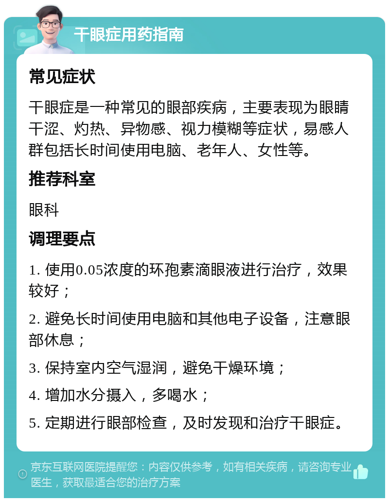 干眼症用药指南 常见症状 干眼症是一种常见的眼部疾病，主要表现为眼睛干涩、灼热、异物感、视力模糊等症状，易感人群包括长时间使用电脑、老年人、女性等。 推荐科室 眼科 调理要点 1. 使用0.05浓度的环孢素滴眼液进行治疗，效果较好； 2. 避免长时间使用电脑和其他电子设备，注意眼部休息； 3. 保持室内空气湿润，避免干燥环境； 4. 增加水分摄入，多喝水； 5. 定期进行眼部检查，及时发现和治疗干眼症。