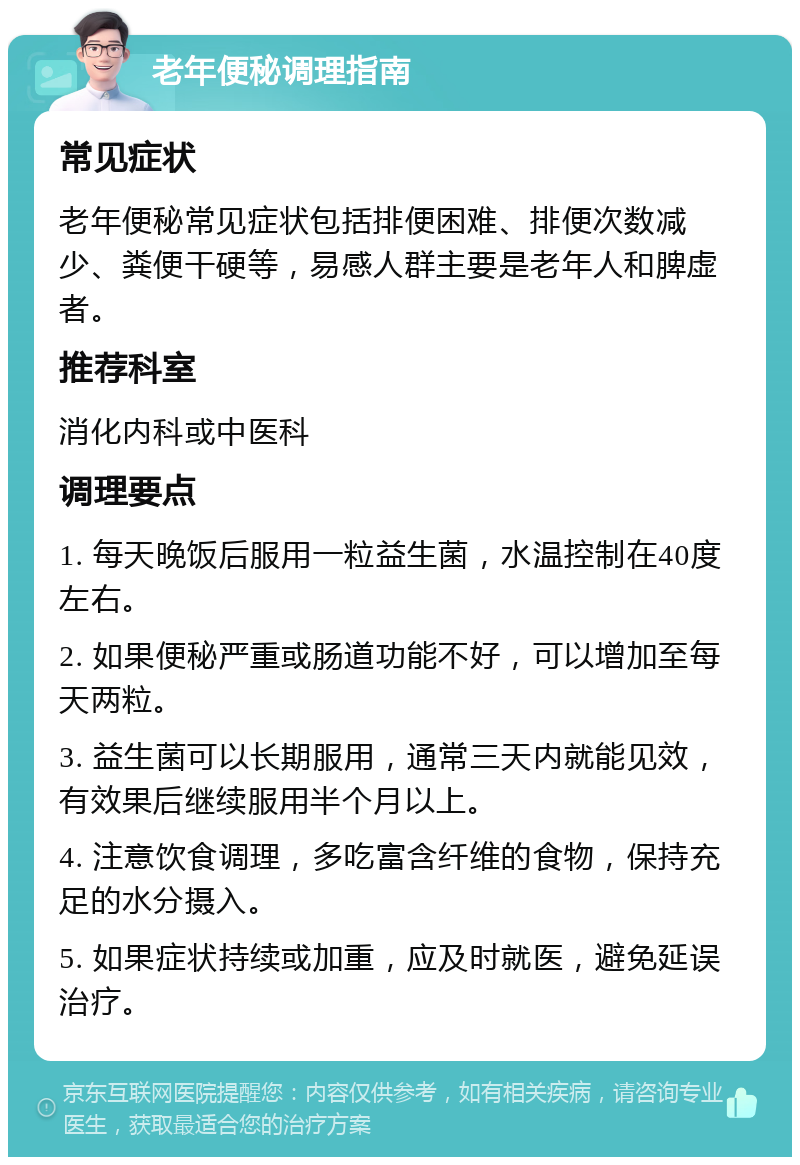 老年便秘调理指南 常见症状 老年便秘常见症状包括排便困难、排便次数减少、粪便干硬等，易感人群主要是老年人和脾虚者。 推荐科室 消化内科或中医科 调理要点 1. 每天晚饭后服用一粒益生菌，水温控制在40度左右。 2. 如果便秘严重或肠道功能不好，可以增加至每天两粒。 3. 益生菌可以长期服用，通常三天内就能见效，有效果后继续服用半个月以上。 4. 注意饮食调理，多吃富含纤维的食物，保持充足的水分摄入。 5. 如果症状持续或加重，应及时就医，避免延误治疗。