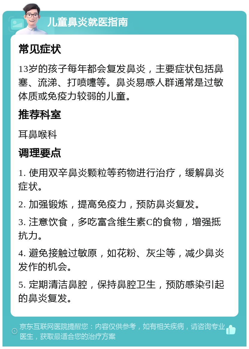 儿童鼻炎就医指南 常见症状 13岁的孩子每年都会复发鼻炎，主要症状包括鼻塞、流涕、打喷嚏等。鼻炎易感人群通常是过敏体质或免疫力较弱的儿童。 推荐科室 耳鼻喉科 调理要点 1. 使用双辛鼻炎颗粒等药物进行治疗，缓解鼻炎症状。 2. 加强锻炼，提高免疫力，预防鼻炎复发。 3. 注意饮食，多吃富含维生素C的食物，增强抵抗力。 4. 避免接触过敏原，如花粉、灰尘等，减少鼻炎发作的机会。 5. 定期清洁鼻腔，保持鼻腔卫生，预防感染引起的鼻炎复发。