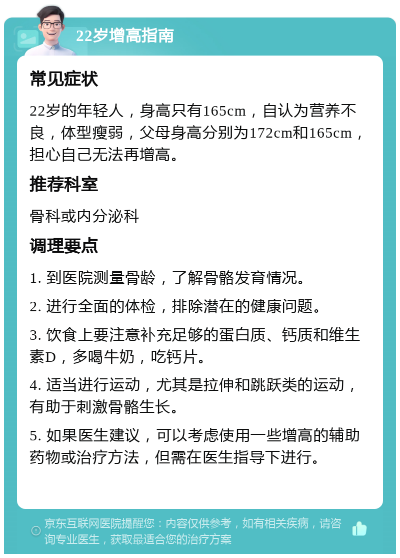 22岁增高指南 常见症状 22岁的年轻人，身高只有165cm，自认为营养不良，体型瘦弱，父母身高分别为172cm和165cm，担心自己无法再增高。 推荐科室 骨科或内分泌科 调理要点 1. 到医院测量骨龄，了解骨骼发育情况。 2. 进行全面的体检，排除潜在的健康问题。 3. 饮食上要注意补充足够的蛋白质、钙质和维生素D，多喝牛奶，吃钙片。 4. 适当进行运动，尤其是拉伸和跳跃类的运动，有助于刺激骨骼生长。 5. 如果医生建议，可以考虑使用一些增高的辅助药物或治疗方法，但需在医生指导下进行。