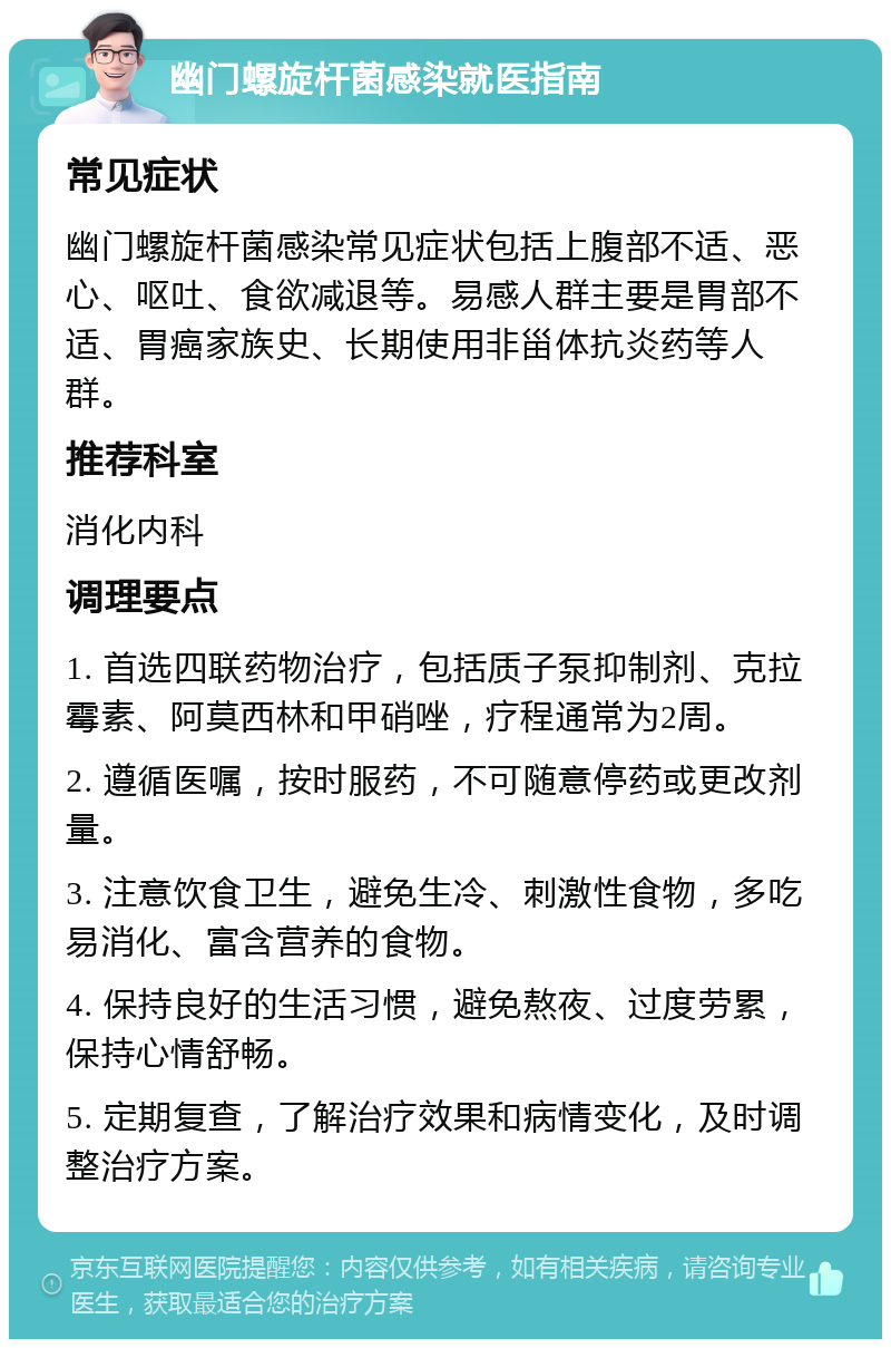 幽门螺旋杆菌感染就医指南 常见症状 幽门螺旋杆菌感染常见症状包括上腹部不适、恶心、呕吐、食欲减退等。易感人群主要是胃部不适、胃癌家族史、长期使用非甾体抗炎药等人群。 推荐科室 消化内科 调理要点 1. 首选四联药物治疗，包括质子泵抑制剂、克拉霉素、阿莫西林和甲硝唑，疗程通常为2周。 2. 遵循医嘱，按时服药，不可随意停药或更改剂量。 3. 注意饮食卫生，避免生冷、刺激性食物，多吃易消化、富含营养的食物。 4. 保持良好的生活习惯，避免熬夜、过度劳累，保持心情舒畅。 5. 定期复查，了解治疗效果和病情变化，及时调整治疗方案。