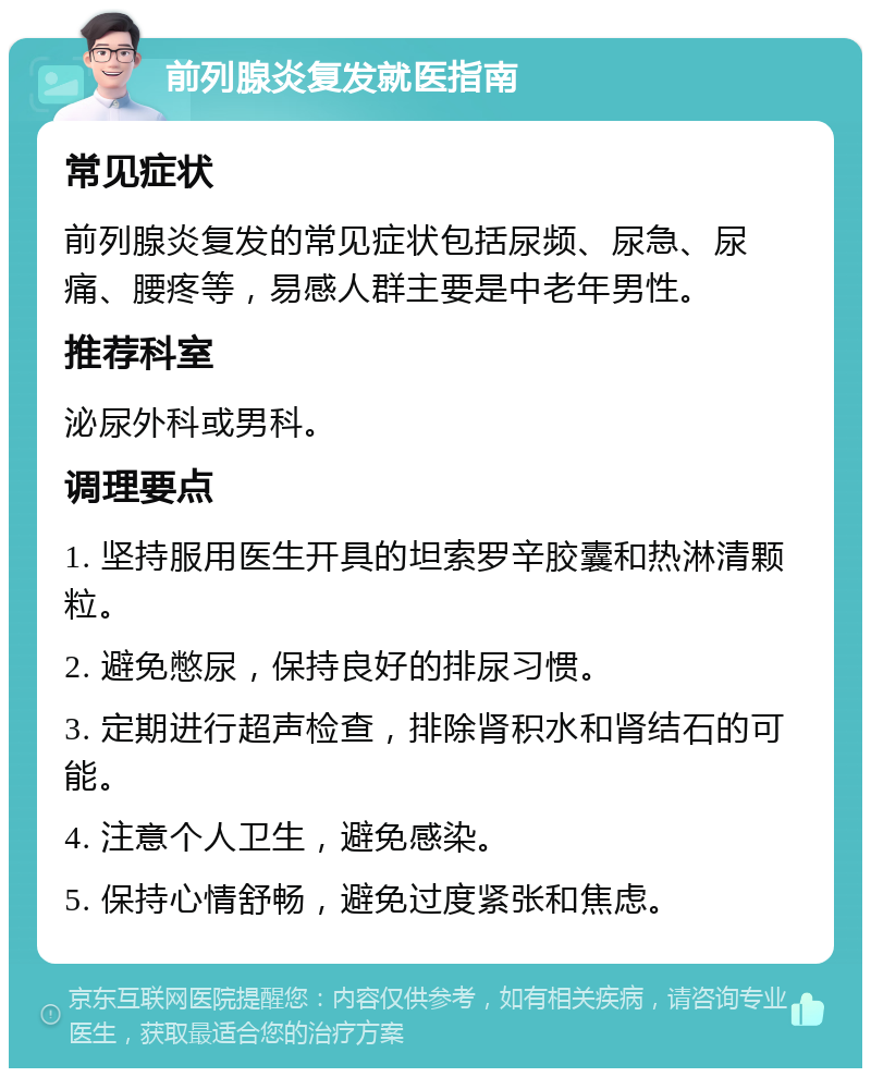 前列腺炎复发就医指南 常见症状 前列腺炎复发的常见症状包括尿频、尿急、尿痛、腰疼等，易感人群主要是中老年男性。 推荐科室 泌尿外科或男科。 调理要点 1. 坚持服用医生开具的坦索罗辛胶囊和热淋清颗粒。 2. 避免憋尿，保持良好的排尿习惯。 3. 定期进行超声检查，排除肾积水和肾结石的可能。 4. 注意个人卫生，避免感染。 5. 保持心情舒畅，避免过度紧张和焦虑。