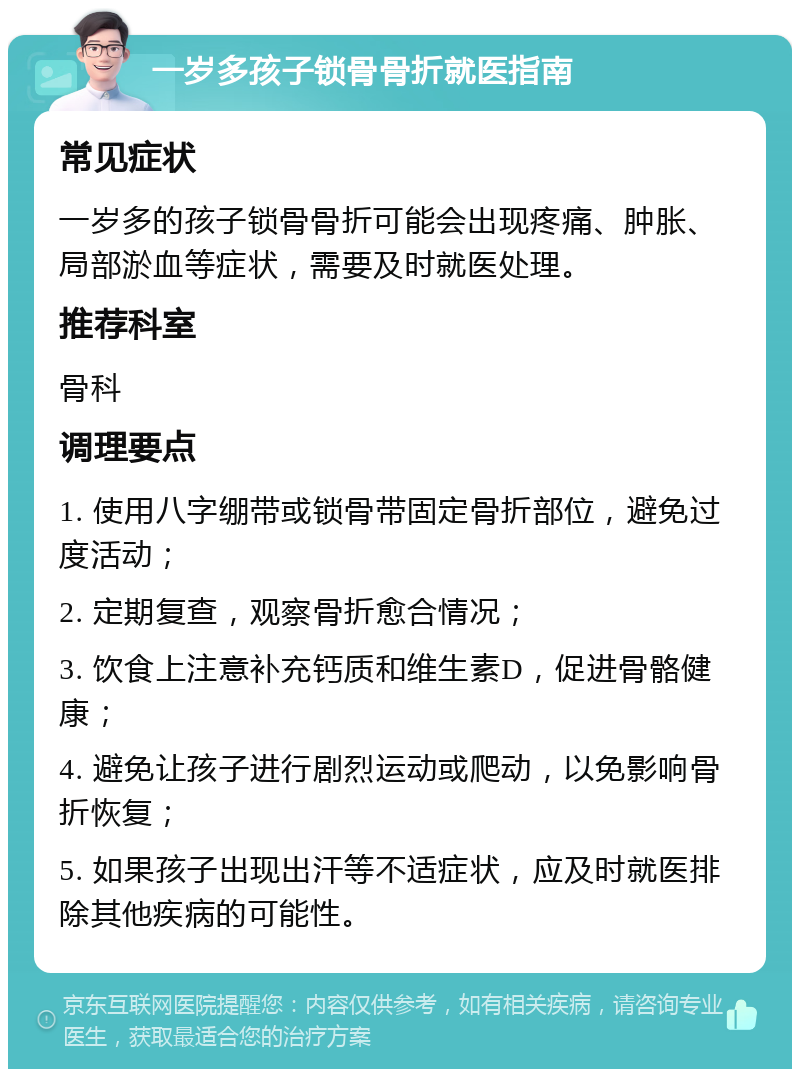 一岁多孩子锁骨骨折就医指南 常见症状 一岁多的孩子锁骨骨折可能会出现疼痛、肿胀、局部淤血等症状，需要及时就医处理。 推荐科室 骨科 调理要点 1. 使用八字绷带或锁骨带固定骨折部位，避免过度活动； 2. 定期复查，观察骨折愈合情况； 3. 饮食上注意补充钙质和维生素D，促进骨骼健康； 4. 避免让孩子进行剧烈运动或爬动，以免影响骨折恢复； 5. 如果孩子出现出汗等不适症状，应及时就医排除其他疾病的可能性。