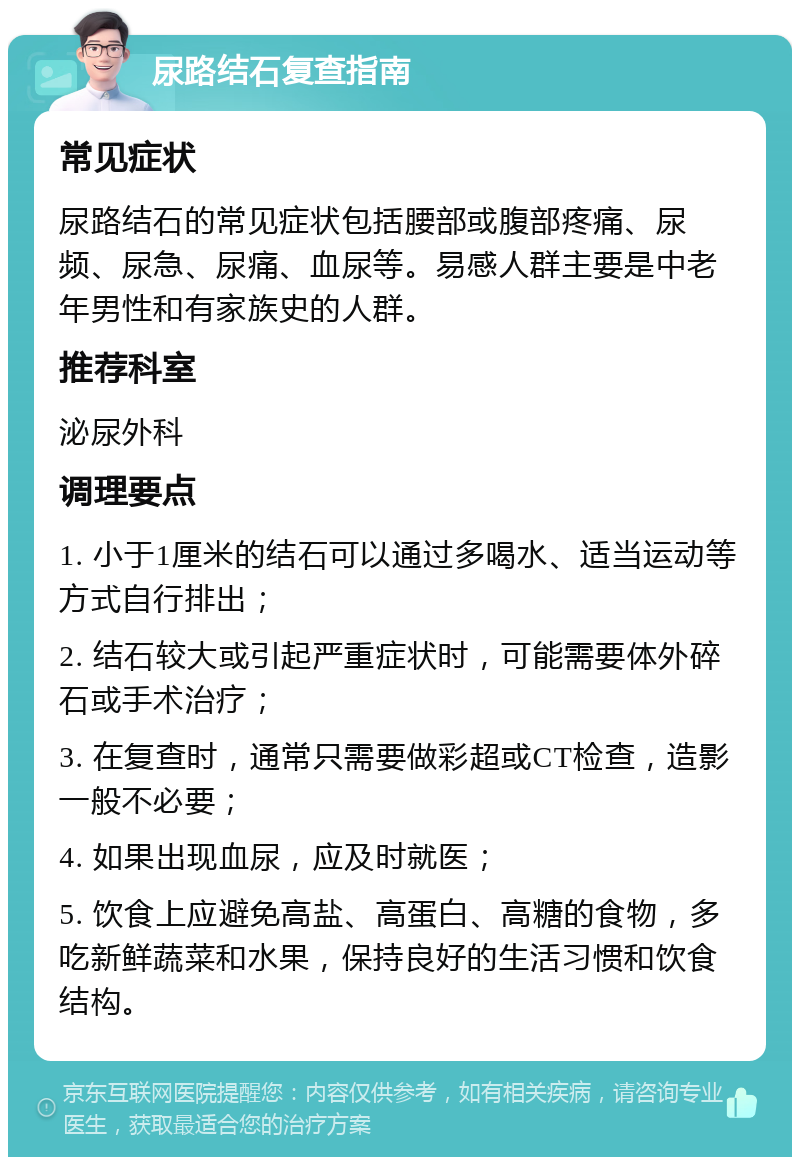 尿路结石复查指南 常见症状 尿路结石的常见症状包括腰部或腹部疼痛、尿频、尿急、尿痛、血尿等。易感人群主要是中老年男性和有家族史的人群。 推荐科室 泌尿外科 调理要点 1. 小于1厘米的结石可以通过多喝水、适当运动等方式自行排出； 2. 结石较大或引起严重症状时，可能需要体外碎石或手术治疗； 3. 在复查时，通常只需要做彩超或CT检查，造影一般不必要； 4. 如果出现血尿，应及时就医； 5. 饮食上应避免高盐、高蛋白、高糖的食物，多吃新鲜蔬菜和水果，保持良好的生活习惯和饮食结构。