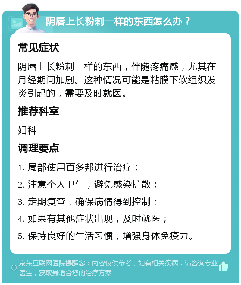 阴唇上长粉刺一样的东西怎么办？ 常见症状 阴唇上长粉刺一样的东西，伴随疼痛感，尤其在月经期间加剧。这种情况可能是粘膜下软组织发炎引起的，需要及时就医。 推荐科室 妇科 调理要点 1. 局部使用百多邦进行治疗； 2. 注意个人卫生，避免感染扩散； 3. 定期复查，确保病情得到控制； 4. 如果有其他症状出现，及时就医； 5. 保持良好的生活习惯，增强身体免疫力。