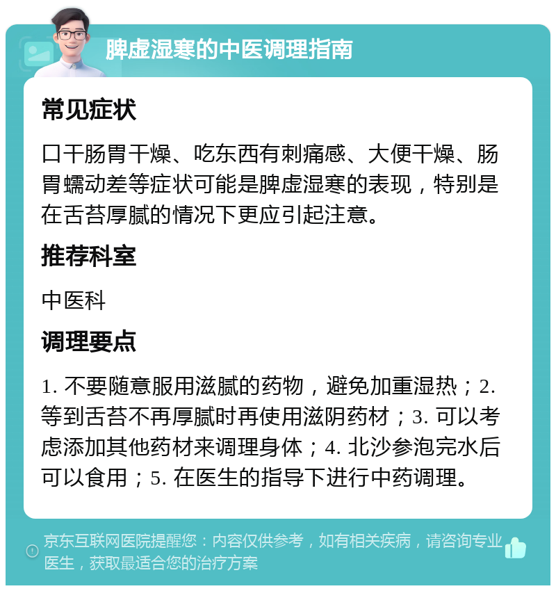 脾虚湿寒的中医调理指南 常见症状 口干肠胃干燥、吃东西有刺痛感、大便干燥、肠胃蠕动差等症状可能是脾虚湿寒的表现，特别是在舌苔厚腻的情况下更应引起注意。 推荐科室 中医科 调理要点 1. 不要随意服用滋腻的药物，避免加重湿热；2. 等到舌苔不再厚腻时再使用滋阴药材；3. 可以考虑添加其他药材来调理身体；4. 北沙参泡完水后可以食用；5. 在医生的指导下进行中药调理。