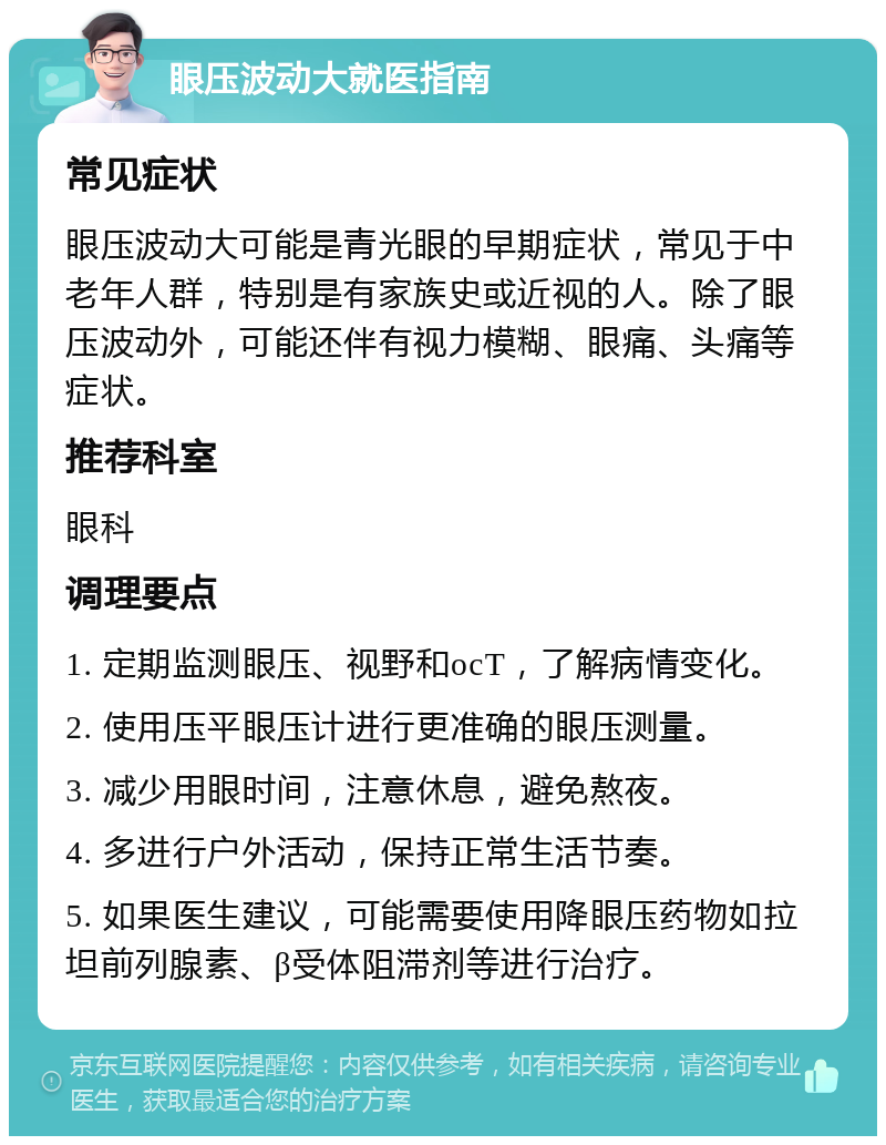 眼压波动大就医指南 常见症状 眼压波动大可能是青光眼的早期症状，常见于中老年人群，特别是有家族史或近视的人。除了眼压波动外，可能还伴有视力模糊、眼痛、头痛等症状。 推荐科室 眼科 调理要点 1. 定期监测眼压、视野和ocT，了解病情变化。 2. 使用压平眼压计进行更准确的眼压测量。 3. 减少用眼时间，注意休息，避免熬夜。 4. 多进行户外活动，保持正常生活节奏。 5. 如果医生建议，可能需要使用降眼压药物如拉坦前列腺素、β受体阻滞剂等进行治疗。