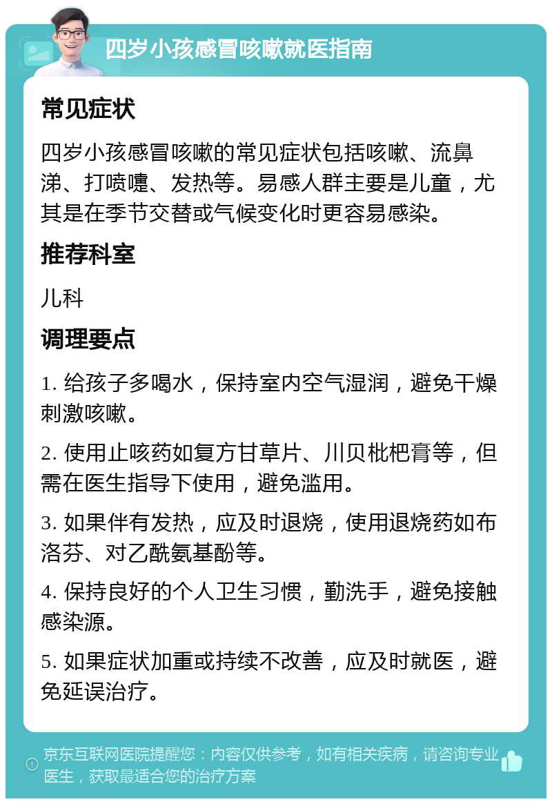 四岁小孩感冒咳嗽就医指南 常见症状 四岁小孩感冒咳嗽的常见症状包括咳嗽、流鼻涕、打喷嚏、发热等。易感人群主要是儿童，尤其是在季节交替或气候变化时更容易感染。 推荐科室 儿科 调理要点 1. 给孩子多喝水，保持室内空气湿润，避免干燥刺激咳嗽。 2. 使用止咳药如复方甘草片、川贝枇杷膏等，但需在医生指导下使用，避免滥用。 3. 如果伴有发热，应及时退烧，使用退烧药如布洛芬、对乙酰氨基酚等。 4. 保持良好的个人卫生习惯，勤洗手，避免接触感染源。 5. 如果症状加重或持续不改善，应及时就医，避免延误治疗。