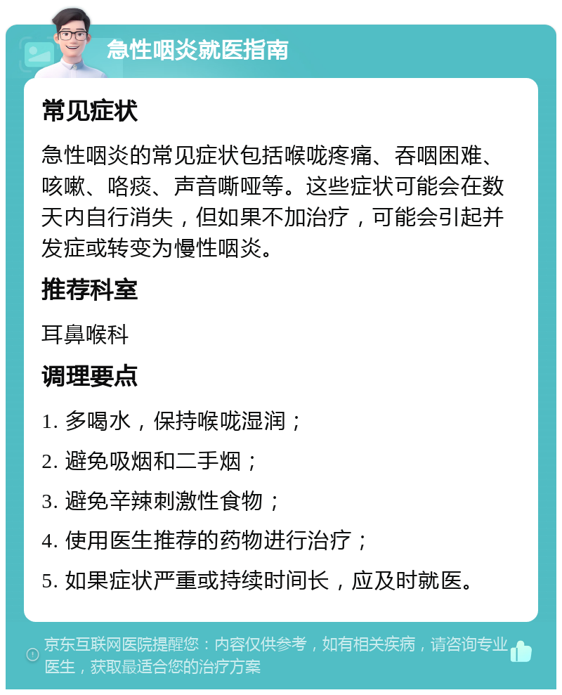 急性咽炎就医指南 常见症状 急性咽炎的常见症状包括喉咙疼痛、吞咽困难、咳嗽、咯痰、声音嘶哑等。这些症状可能会在数天内自行消失，但如果不加治疗，可能会引起并发症或转变为慢性咽炎。 推荐科室 耳鼻喉科 调理要点 1. 多喝水，保持喉咙湿润； 2. 避免吸烟和二手烟； 3. 避免辛辣刺激性食物； 4. 使用医生推荐的药物进行治疗； 5. 如果症状严重或持续时间长，应及时就医。