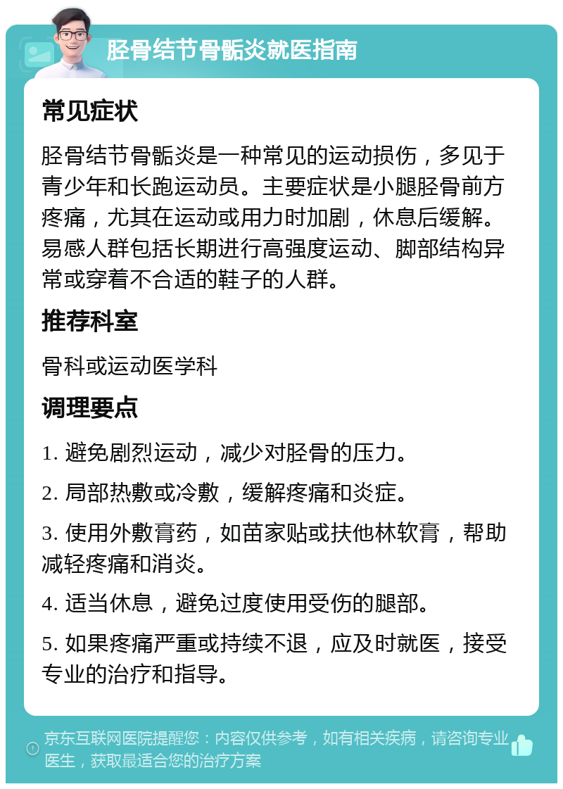 胫骨结节骨骺炎就医指南 常见症状 胫骨结节骨骺炎是一种常见的运动损伤，多见于青少年和长跑运动员。主要症状是小腿胫骨前方疼痛，尤其在运动或用力时加剧，休息后缓解。易感人群包括长期进行高强度运动、脚部结构异常或穿着不合适的鞋子的人群。 推荐科室 骨科或运动医学科 调理要点 1. 避免剧烈运动，减少对胫骨的压力。 2. 局部热敷或冷敷，缓解疼痛和炎症。 3. 使用外敷膏药，如苗家贴或扶他林软膏，帮助减轻疼痛和消炎。 4. 适当休息，避免过度使用受伤的腿部。 5. 如果疼痛严重或持续不退，应及时就医，接受专业的治疗和指导。