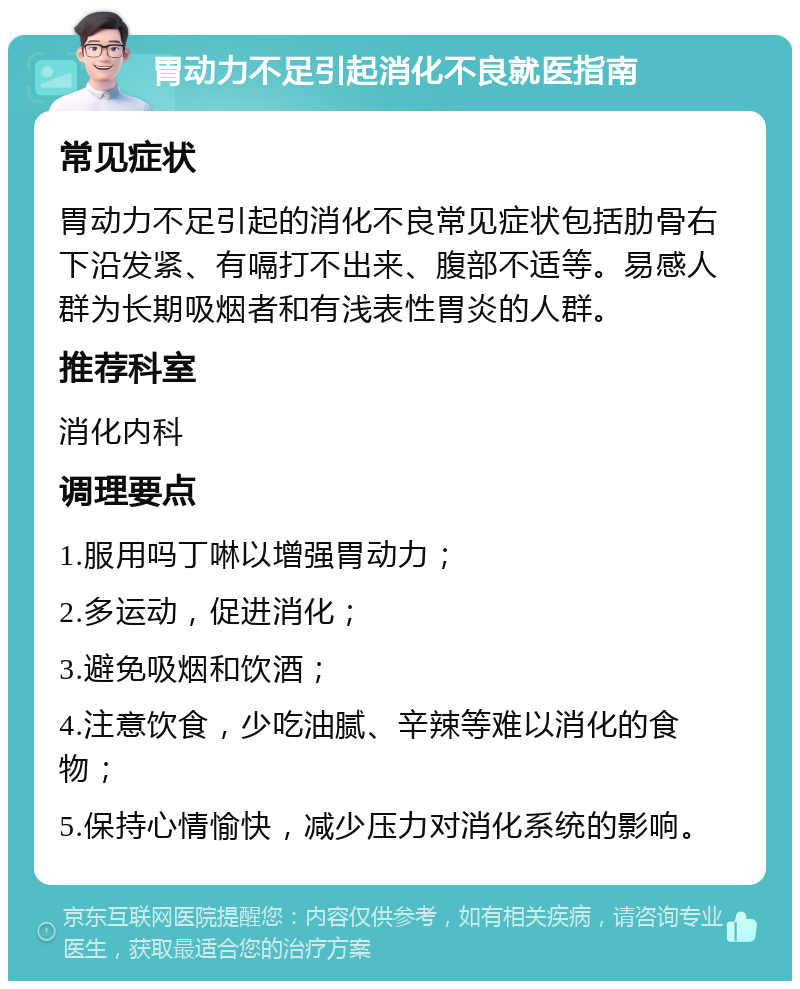 胃动力不足引起消化不良就医指南 常见症状 胃动力不足引起的消化不良常见症状包括肋骨右下沿发紧、有嗝打不出来、腹部不适等。易感人群为长期吸烟者和有浅表性胃炎的人群。 推荐科室 消化内科 调理要点 1.服用吗丁啉以增强胃动力； 2.多运动，促进消化； 3.避免吸烟和饮酒； 4.注意饮食，少吃油腻、辛辣等难以消化的食物； 5.保持心情愉快，减少压力对消化系统的影响。