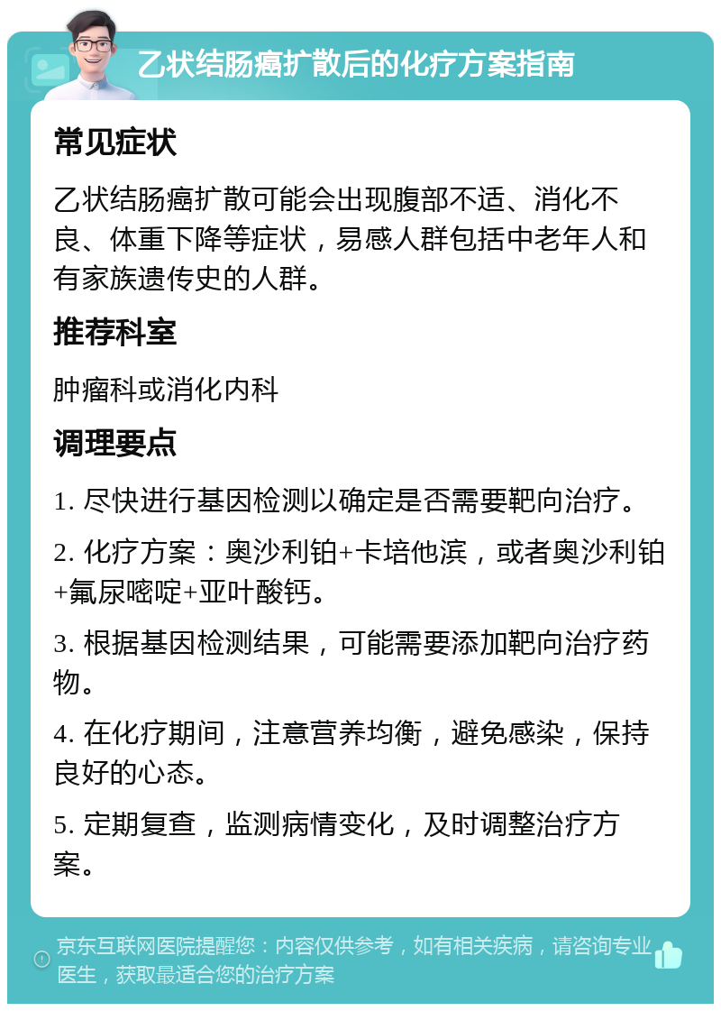 乙状结肠癌扩散后的化疗方案指南 常见症状 乙状结肠癌扩散可能会出现腹部不适、消化不良、体重下降等症状，易感人群包括中老年人和有家族遗传史的人群。 推荐科室 肿瘤科或消化内科 调理要点 1. 尽快进行基因检测以确定是否需要靶向治疗。 2. 化疗方案：奥沙利铂+卡培他滨，或者奥沙利铂+氟尿嘧啶+亚叶酸钙。 3. 根据基因检测结果，可能需要添加靶向治疗药物。 4. 在化疗期间，注意营养均衡，避免感染，保持良好的心态。 5. 定期复查，监测病情变化，及时调整治疗方案。