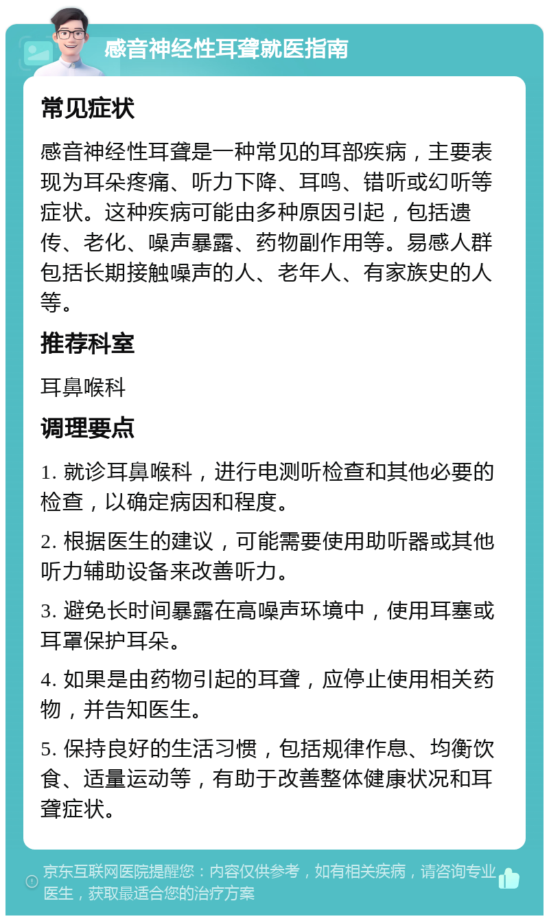 感音神经性耳聋就医指南 常见症状 感音神经性耳聋是一种常见的耳部疾病，主要表现为耳朵疼痛、听力下降、耳鸣、错听或幻听等症状。这种疾病可能由多种原因引起，包括遗传、老化、噪声暴露、药物副作用等。易感人群包括长期接触噪声的人、老年人、有家族史的人等。 推荐科室 耳鼻喉科 调理要点 1. 就诊耳鼻喉科，进行电测听检查和其他必要的检查，以确定病因和程度。 2. 根据医生的建议，可能需要使用助听器或其他听力辅助设备来改善听力。 3. 避免长时间暴露在高噪声环境中，使用耳塞或耳罩保护耳朵。 4. 如果是由药物引起的耳聋，应停止使用相关药物，并告知医生。 5. 保持良好的生活习惯，包括规律作息、均衡饮食、适量运动等，有助于改善整体健康状况和耳聋症状。