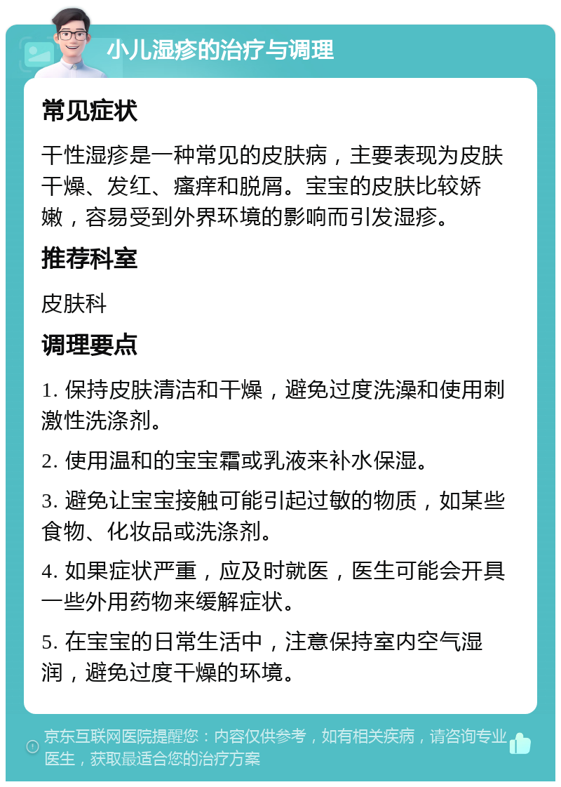 小儿湿疹的治疗与调理 常见症状 干性湿疹是一种常见的皮肤病，主要表现为皮肤干燥、发红、瘙痒和脱屑。宝宝的皮肤比较娇嫩，容易受到外界环境的影响而引发湿疹。 推荐科室 皮肤科 调理要点 1. 保持皮肤清洁和干燥，避免过度洗澡和使用刺激性洗涤剂。 2. 使用温和的宝宝霜或乳液来补水保湿。 3. 避免让宝宝接触可能引起过敏的物质，如某些食物、化妆品或洗涤剂。 4. 如果症状严重，应及时就医，医生可能会开具一些外用药物来缓解症状。 5. 在宝宝的日常生活中，注意保持室内空气湿润，避免过度干燥的环境。