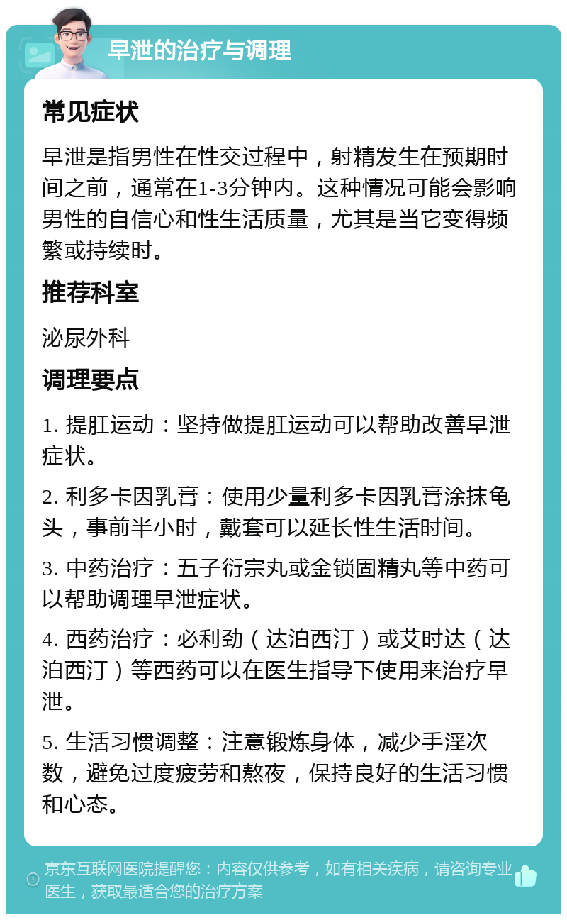 早泄的治疗与调理 常见症状 早泄是指男性在性交过程中，射精发生在预期时间之前，通常在1-3分钟内。这种情况可能会影响男性的自信心和性生活质量，尤其是当它变得频繁或持续时。 推荐科室 泌尿外科 调理要点 1. 提肛运动：坚持做提肛运动可以帮助改善早泄症状。 2. 利多卡因乳膏：使用少量利多卡因乳膏涂抹龟头，事前半小时，戴套可以延长性生活时间。 3. 中药治疗：五子衍宗丸或金锁固精丸等中药可以帮助调理早泄症状。 4. 西药治疗：必利劲（达泊西汀）或艾时达（达泊西汀）等西药可以在医生指导下使用来治疗早泄。 5. 生活习惯调整：注意锻炼身体，减少手淫次数，避免过度疲劳和熬夜，保持良好的生活习惯和心态。