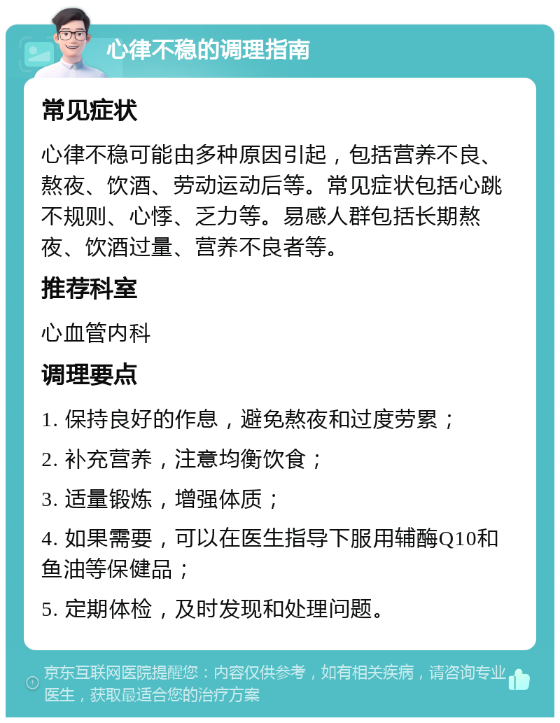 心律不稳的调理指南 常见症状 心律不稳可能由多种原因引起，包括营养不良、熬夜、饮酒、劳动运动后等。常见症状包括心跳不规则、心悸、乏力等。易感人群包括长期熬夜、饮酒过量、营养不良者等。 推荐科室 心血管内科 调理要点 1. 保持良好的作息，避免熬夜和过度劳累； 2. 补充营养，注意均衡饮食； 3. 适量锻炼，增强体质； 4. 如果需要，可以在医生指导下服用辅酶Q10和鱼油等保健品； 5. 定期体检，及时发现和处理问题。