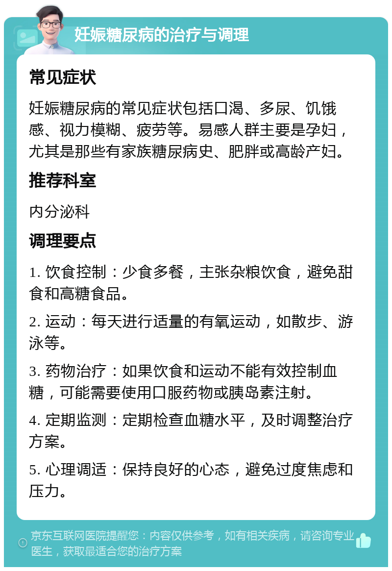 妊娠糖尿病的治疗与调理 常见症状 妊娠糖尿病的常见症状包括口渴、多尿、饥饿感、视力模糊、疲劳等。易感人群主要是孕妇，尤其是那些有家族糖尿病史、肥胖或高龄产妇。 推荐科室 内分泌科 调理要点 1. 饮食控制：少食多餐，主张杂粮饮食，避免甜食和高糖食品。 2. 运动：每天进行适量的有氧运动，如散步、游泳等。 3. 药物治疗：如果饮食和运动不能有效控制血糖，可能需要使用口服药物或胰岛素注射。 4. 定期监测：定期检查血糖水平，及时调整治疗方案。 5. 心理调适：保持良好的心态，避免过度焦虑和压力。